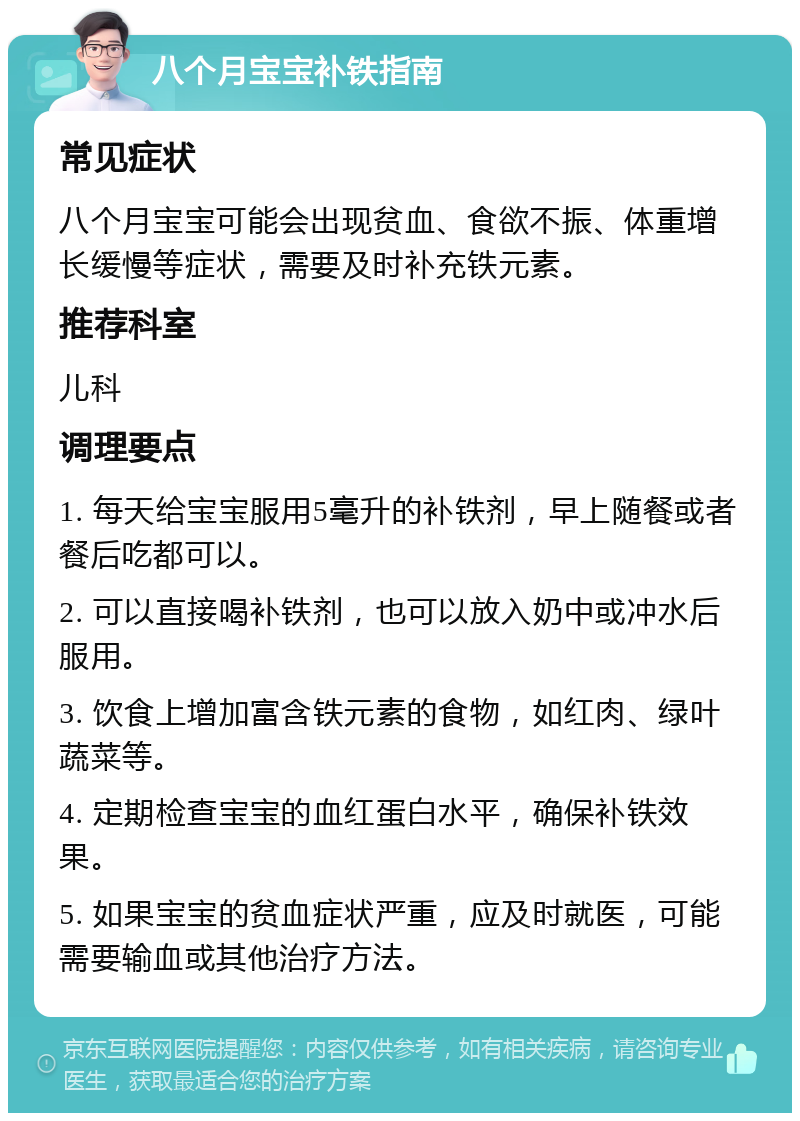 八个月宝宝补铁指南 常见症状 八个月宝宝可能会出现贫血、食欲不振、体重增长缓慢等症状，需要及时补充铁元素。 推荐科室 儿科 调理要点 1. 每天给宝宝服用5毫升的补铁剂，早上随餐或者餐后吃都可以。 2. 可以直接喝补铁剂，也可以放入奶中或冲水后服用。 3. 饮食上增加富含铁元素的食物，如红肉、绿叶蔬菜等。 4. 定期检查宝宝的血红蛋白水平，确保补铁效果。 5. 如果宝宝的贫血症状严重，应及时就医，可能需要输血或其他治疗方法。