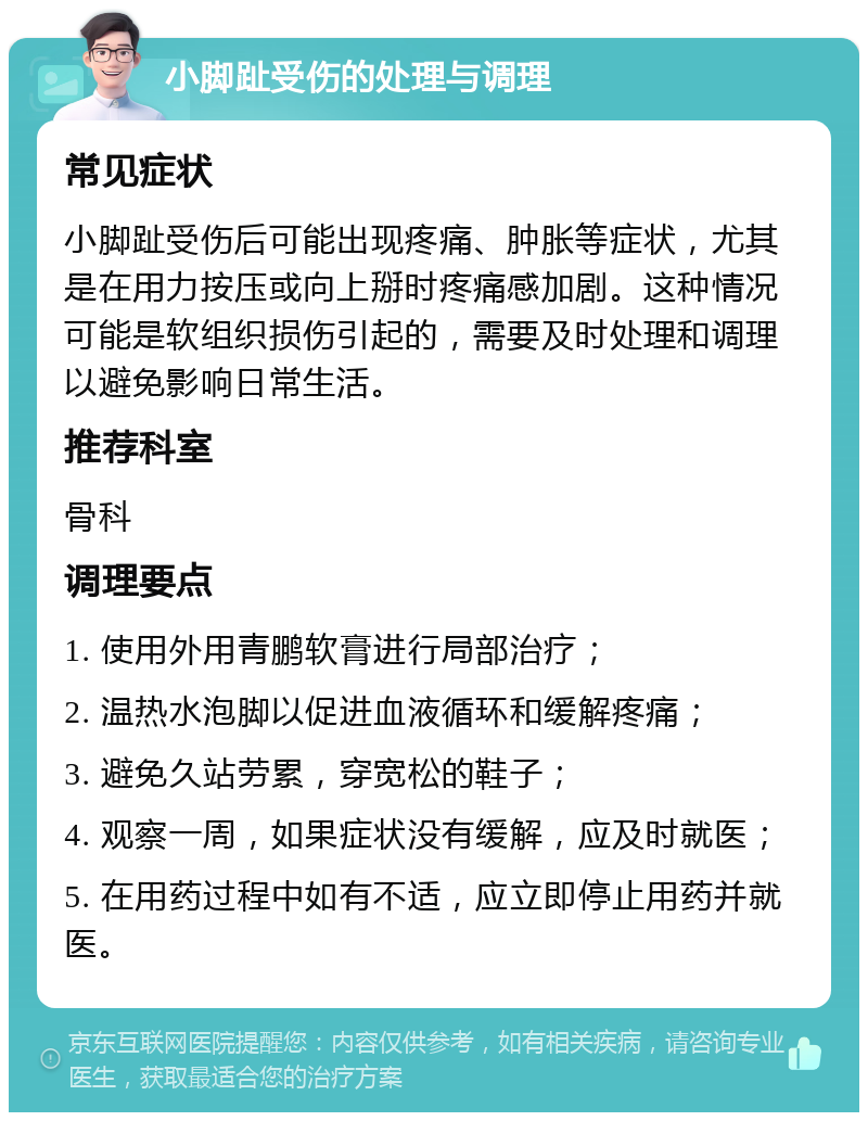 小脚趾受伤的处理与调理 常见症状 小脚趾受伤后可能出现疼痛、肿胀等症状，尤其是在用力按压或向上掰时疼痛感加剧。这种情况可能是软组织损伤引起的，需要及时处理和调理以避免影响日常生活。 推荐科室 骨科 调理要点 1. 使用外用青鹏软膏进行局部治疗； 2. 温热水泡脚以促进血液循环和缓解疼痛； 3. 避免久站劳累，穿宽松的鞋子； 4. 观察一周，如果症状没有缓解，应及时就医； 5. 在用药过程中如有不适，应立即停止用药并就医。