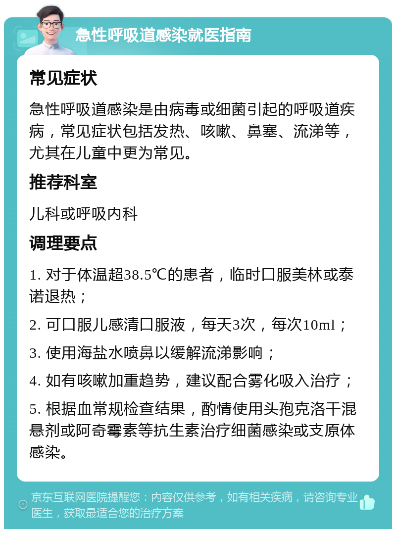 急性呼吸道感染就医指南 常见症状 急性呼吸道感染是由病毒或细菌引起的呼吸道疾病，常见症状包括发热、咳嗽、鼻塞、流涕等，尤其在儿童中更为常见。 推荐科室 儿科或呼吸内科 调理要点 1. 对于体温超38.5℃的患者，临时口服美林或泰诺退热； 2. 可口服儿感清口服液，每天3次，每次10ml； 3. 使用海盐水喷鼻以缓解流涕影响； 4. 如有咳嗽加重趋势，建议配合雾化吸入治疗； 5. 根据血常规检查结果，酌情使用头孢克洛干混悬剂或阿奇霉素等抗生素治疗细菌感染或支原体感染。