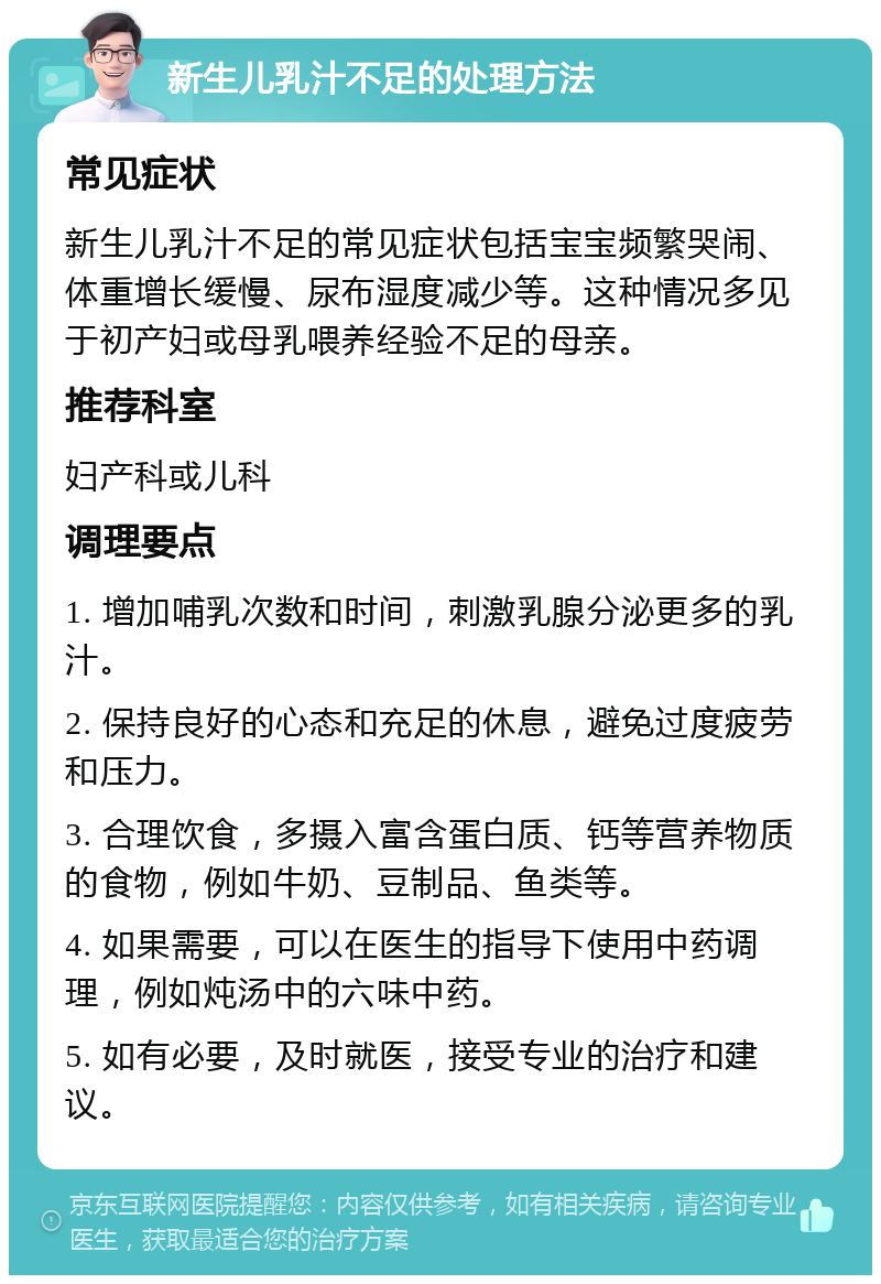 新生儿乳汁不足的处理方法 常见症状 新生儿乳汁不足的常见症状包括宝宝频繁哭闹、体重增长缓慢、尿布湿度减少等。这种情况多见于初产妇或母乳喂养经验不足的母亲。 推荐科室 妇产科或儿科 调理要点 1. 增加哺乳次数和时间，刺激乳腺分泌更多的乳汁。 2. 保持良好的心态和充足的休息，避免过度疲劳和压力。 3. 合理饮食，多摄入富含蛋白质、钙等营养物质的食物，例如牛奶、豆制品、鱼类等。 4. 如果需要，可以在医生的指导下使用中药调理，例如炖汤中的六味中药。 5. 如有必要，及时就医，接受专业的治疗和建议。