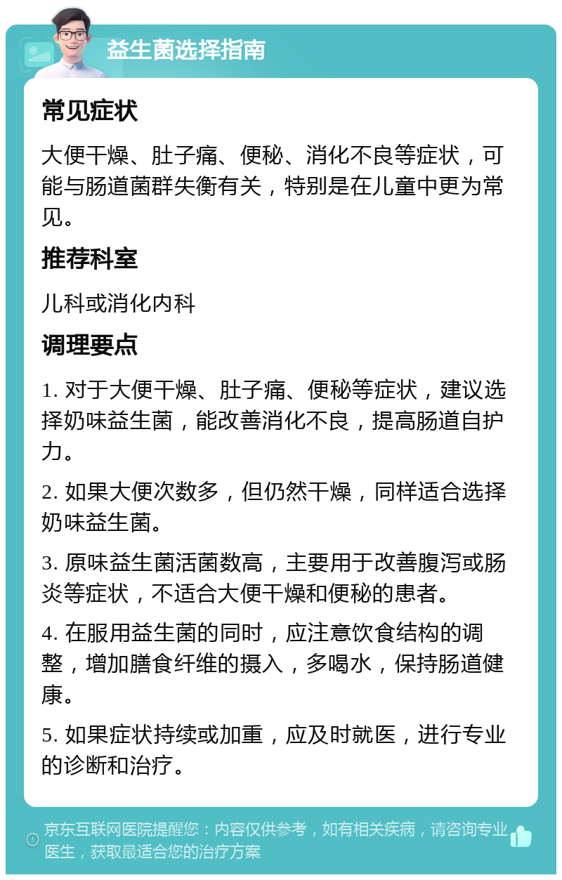 益生菌选择指南 常见症状 大便干燥、肚子痛、便秘、消化不良等症状，可能与肠道菌群失衡有关，特别是在儿童中更为常见。 推荐科室 儿科或消化内科 调理要点 1. 对于大便干燥、肚子痛、便秘等症状，建议选择奶味益生菌，能改善消化不良，提高肠道自护力。 2. 如果大便次数多，但仍然干燥，同样适合选择奶味益生菌。 3. 原味益生菌活菌数高，主要用于改善腹泻或肠炎等症状，不适合大便干燥和便秘的患者。 4. 在服用益生菌的同时，应注意饮食结构的调整，增加膳食纤维的摄入，多喝水，保持肠道健康。 5. 如果症状持续或加重，应及时就医，进行专业的诊断和治疗。