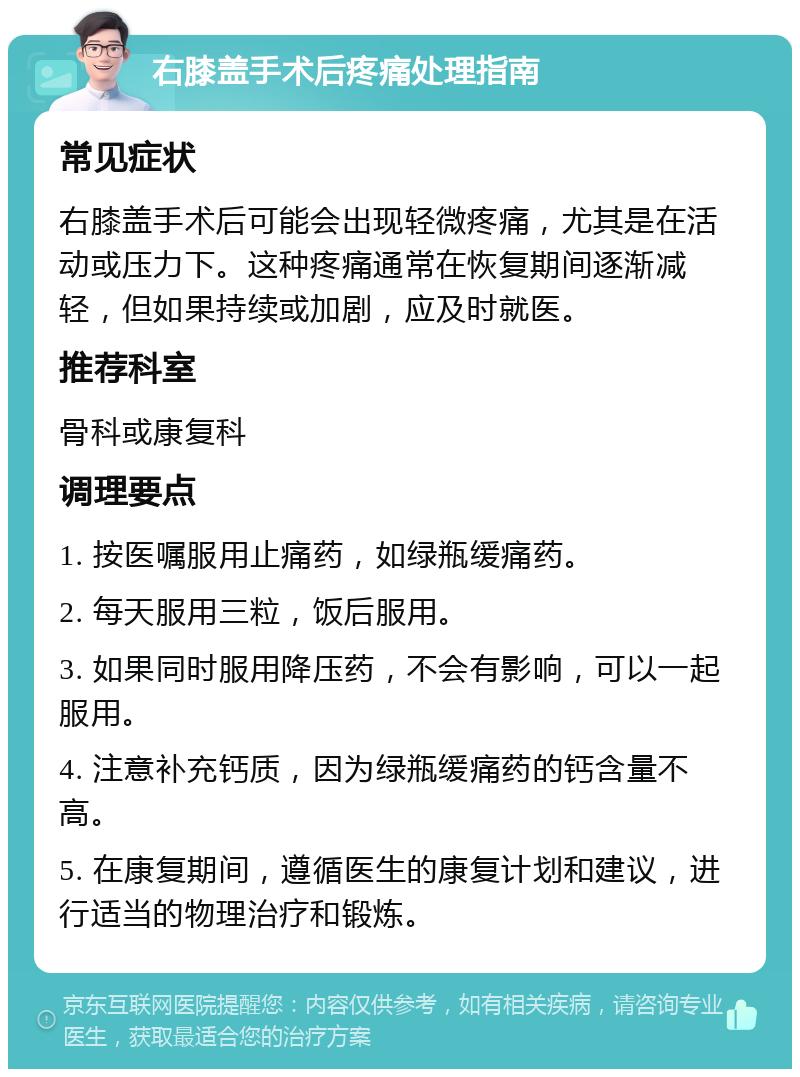 右膝盖手术后疼痛处理指南 常见症状 右膝盖手术后可能会出现轻微疼痛，尤其是在活动或压力下。这种疼痛通常在恢复期间逐渐减轻，但如果持续或加剧，应及时就医。 推荐科室 骨科或康复科 调理要点 1. 按医嘱服用止痛药，如绿瓶缓痛药。 2. 每天服用三粒，饭后服用。 3. 如果同时服用降压药，不会有影响，可以一起服用。 4. 注意补充钙质，因为绿瓶缓痛药的钙含量不高。 5. 在康复期间，遵循医生的康复计划和建议，进行适当的物理治疗和锻炼。