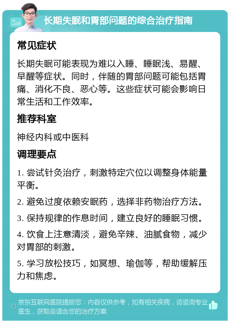 长期失眠和胃部问题的综合治疗指南 常见症状 长期失眠可能表现为难以入睡、睡眠浅、易醒、早醒等症状。同时，伴随的胃部问题可能包括胃痛、消化不良、恶心等。这些症状可能会影响日常生活和工作效率。 推荐科室 神经内科或中医科 调理要点 1. 尝试针灸治疗，刺激特定穴位以调整身体能量平衡。 2. 避免过度依赖安眠药，选择非药物治疗方法。 3. 保持规律的作息时间，建立良好的睡眠习惯。 4. 饮食上注意清淡，避免辛辣、油腻食物，减少对胃部的刺激。 5. 学习放松技巧，如冥想、瑜伽等，帮助缓解压力和焦虑。