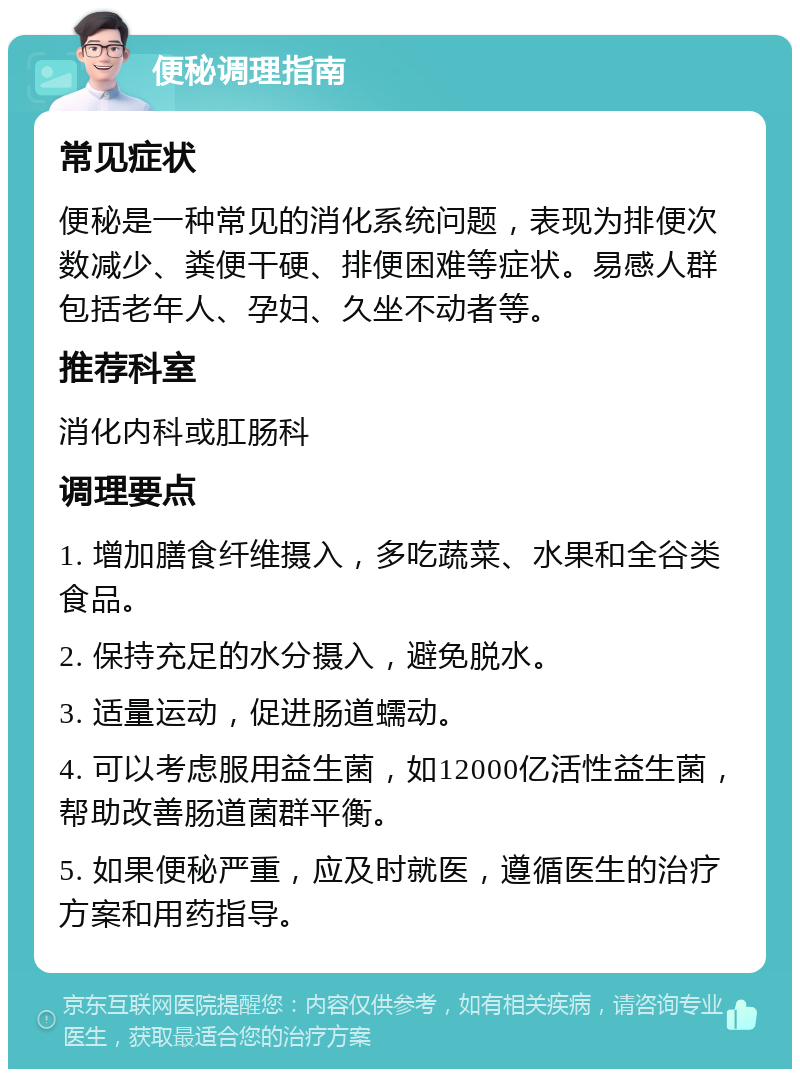 便秘调理指南 常见症状 便秘是一种常见的消化系统问题，表现为排便次数减少、粪便干硬、排便困难等症状。易感人群包括老年人、孕妇、久坐不动者等。 推荐科室 消化内科或肛肠科 调理要点 1. 增加膳食纤维摄入，多吃蔬菜、水果和全谷类食品。 2. 保持充足的水分摄入，避免脱水。 3. 适量运动，促进肠道蠕动。 4. 可以考虑服用益生菌，如12000亿活性益生菌，帮助改善肠道菌群平衡。 5. 如果便秘严重，应及时就医，遵循医生的治疗方案和用药指导。