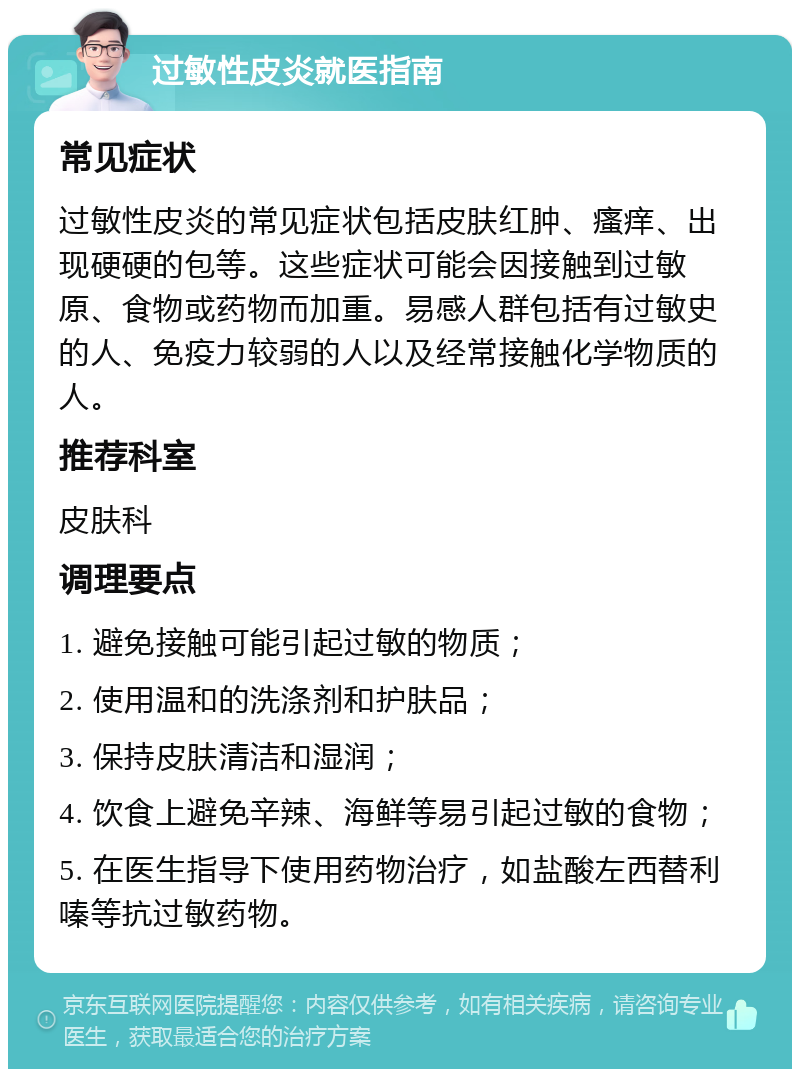 过敏性皮炎就医指南 常见症状 过敏性皮炎的常见症状包括皮肤红肿、瘙痒、出现硬硬的包等。这些症状可能会因接触到过敏原、食物或药物而加重。易感人群包括有过敏史的人、免疫力较弱的人以及经常接触化学物质的人。 推荐科室 皮肤科 调理要点 1. 避免接触可能引起过敏的物质； 2. 使用温和的洗涤剂和护肤品； 3. 保持皮肤清洁和湿润； 4. 饮食上避免辛辣、海鲜等易引起过敏的食物； 5. 在医生指导下使用药物治疗，如盐酸左西替利嗪等抗过敏药物。