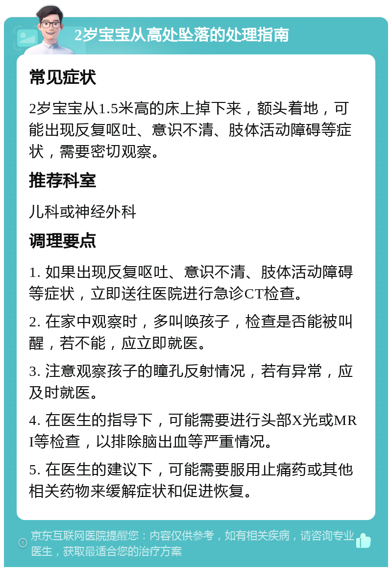 2岁宝宝从高处坠落的处理指南 常见症状 2岁宝宝从1.5米高的床上掉下来，额头着地，可能出现反复呕吐、意识不清、肢体活动障碍等症状，需要密切观察。 推荐科室 儿科或神经外科 调理要点 1. 如果出现反复呕吐、意识不清、肢体活动障碍等症状，立即送往医院进行急诊CT检查。 2. 在家中观察时，多叫唤孩子，检查是否能被叫醒，若不能，应立即就医。 3. 注意观察孩子的瞳孔反射情况，若有异常，应及时就医。 4. 在医生的指导下，可能需要进行头部X光或MRI等检查，以排除脑出血等严重情况。 5. 在医生的建议下，可能需要服用止痛药或其他相关药物来缓解症状和促进恢复。