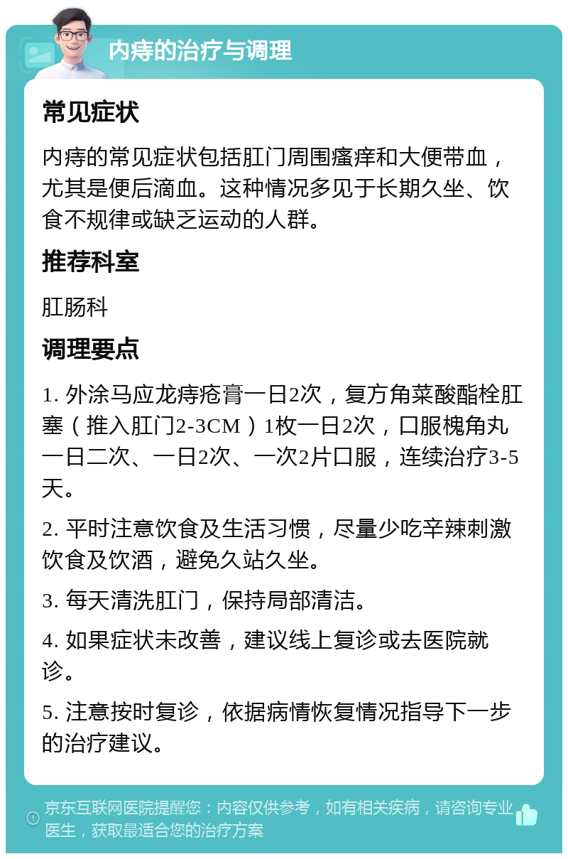 内痔的治疗与调理 常见症状 内痔的常见症状包括肛门周围瘙痒和大便带血，尤其是便后滴血。这种情况多见于长期久坐、饮食不规律或缺乏运动的人群。 推荐科室 肛肠科 调理要点 1. 外涂马应龙痔疮膏一日2次，复方角菜酸酯栓肛塞（推入肛门2-3CM）1枚一日2次，口服槐角丸一日二次、一日2次、一次2片口服，连续治疗3-5天。 2. 平时注意饮食及生活习惯，尽量少吃辛辣刺激饮食及饮酒，避免久站久坐。 3. 每天清洗肛门，保持局部清洁。 4. 如果症状未改善，建议线上复诊或去医院就诊。 5. 注意按时复诊，依据病情恢复情况指导下一步的治疗建议。