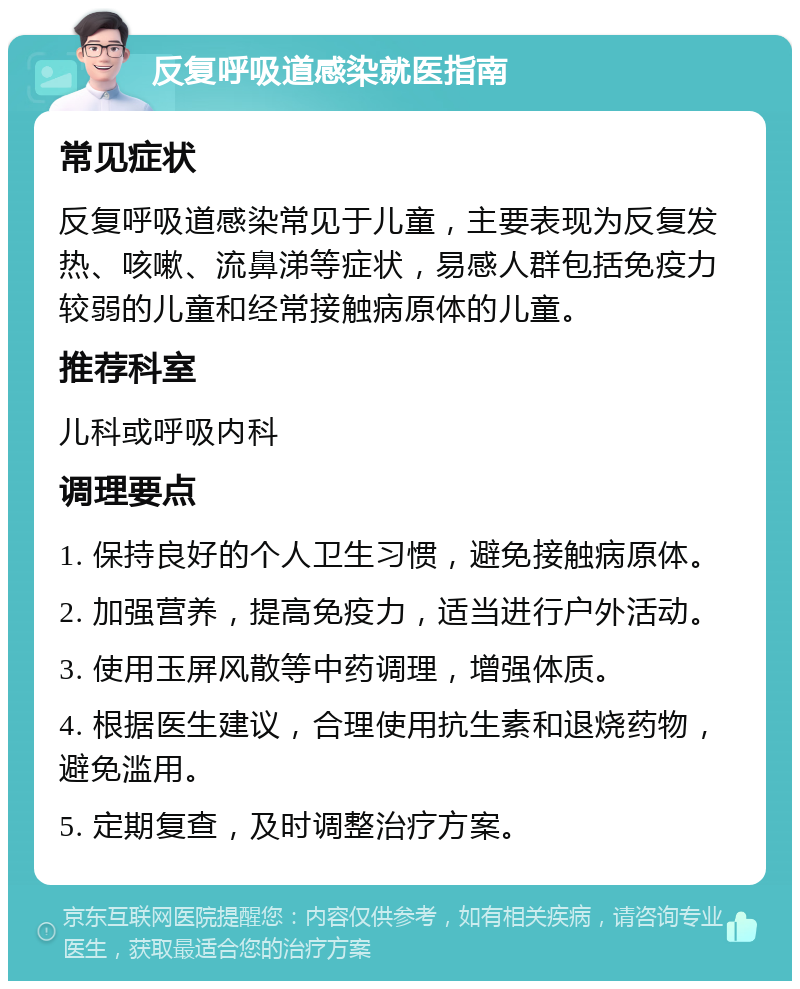 反复呼吸道感染就医指南 常见症状 反复呼吸道感染常见于儿童，主要表现为反复发热、咳嗽、流鼻涕等症状，易感人群包括免疫力较弱的儿童和经常接触病原体的儿童。 推荐科室 儿科或呼吸内科 调理要点 1. 保持良好的个人卫生习惯，避免接触病原体。 2. 加强营养，提高免疫力，适当进行户外活动。 3. 使用玉屏风散等中药调理，增强体质。 4. 根据医生建议，合理使用抗生素和退烧药物，避免滥用。 5. 定期复查，及时调整治疗方案。