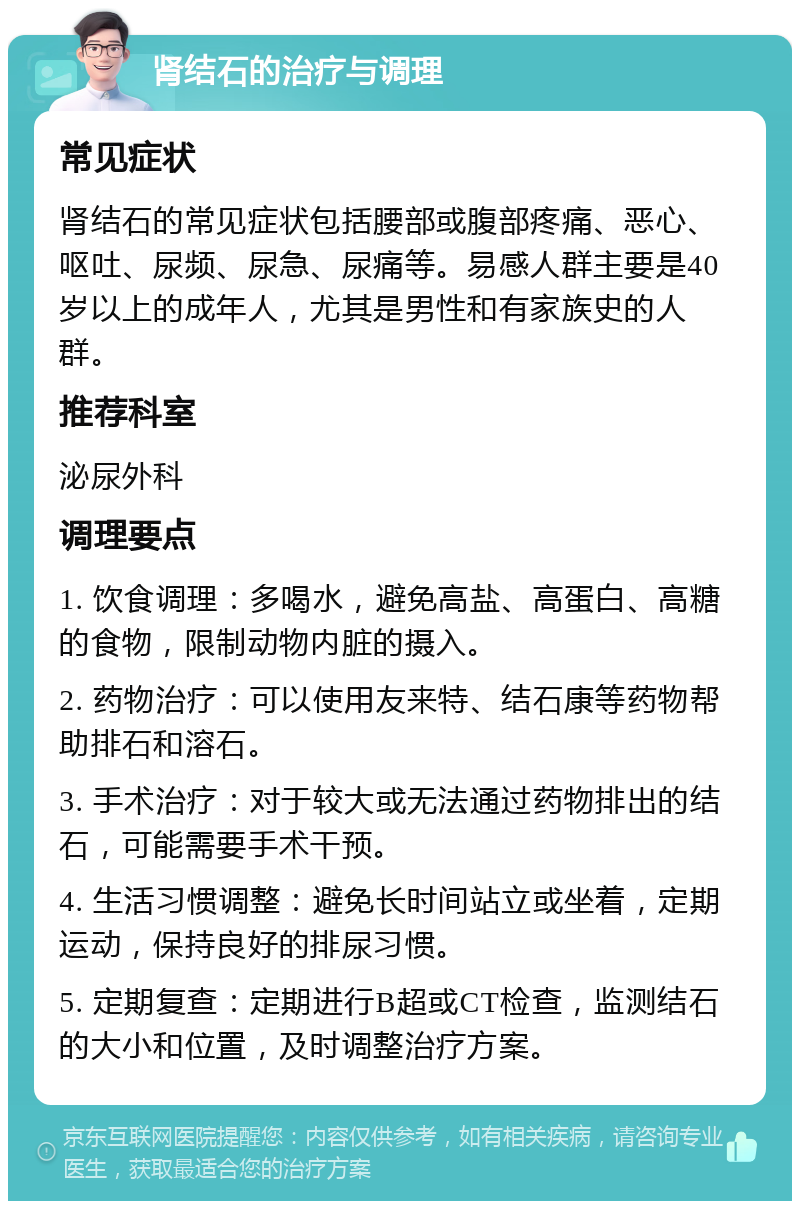 肾结石的治疗与调理 常见症状 肾结石的常见症状包括腰部或腹部疼痛、恶心、呕吐、尿频、尿急、尿痛等。易感人群主要是40岁以上的成年人，尤其是男性和有家族史的人群。 推荐科室 泌尿外科 调理要点 1. 饮食调理：多喝水，避免高盐、高蛋白、高糖的食物，限制动物内脏的摄入。 2. 药物治疗：可以使用友来特、结石康等药物帮助排石和溶石。 3. 手术治疗：对于较大或无法通过药物排出的结石，可能需要手术干预。 4. 生活习惯调整：避免长时间站立或坐着，定期运动，保持良好的排尿习惯。 5. 定期复查：定期进行B超或CT检查，监测结石的大小和位置，及时调整治疗方案。