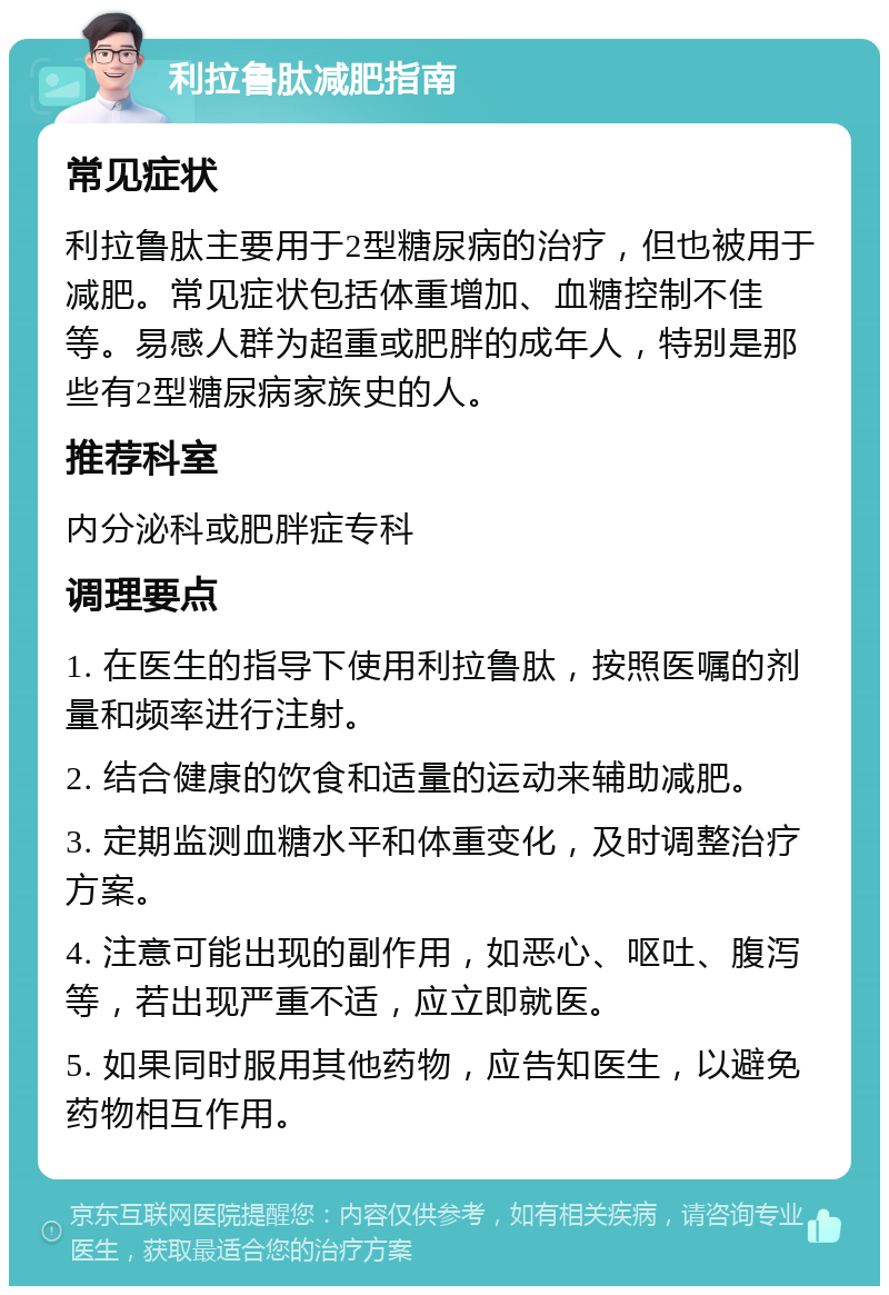 利拉鲁肽减肥指南 常见症状 利拉鲁肽主要用于2型糖尿病的治疗，但也被用于减肥。常见症状包括体重增加、血糖控制不佳等。易感人群为超重或肥胖的成年人，特别是那些有2型糖尿病家族史的人。 推荐科室 内分泌科或肥胖症专科 调理要点 1. 在医生的指导下使用利拉鲁肽，按照医嘱的剂量和频率进行注射。 2. 结合健康的饮食和适量的运动来辅助减肥。 3. 定期监测血糖水平和体重变化，及时调整治疗方案。 4. 注意可能出现的副作用，如恶心、呕吐、腹泻等，若出现严重不适，应立即就医。 5. 如果同时服用其他药物，应告知医生，以避免药物相互作用。