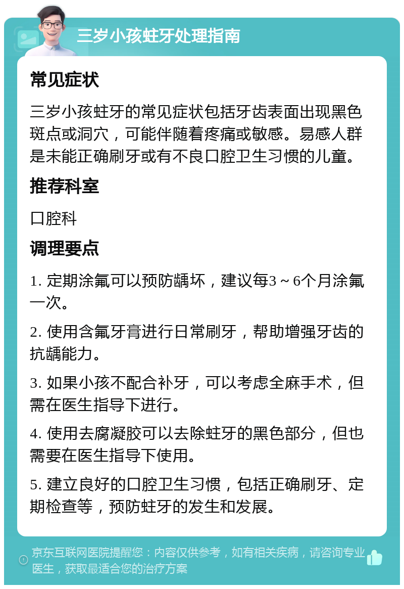 三岁小孩蛀牙处理指南 常见症状 三岁小孩蛀牙的常见症状包括牙齿表面出现黑色斑点或洞穴，可能伴随着疼痛或敏感。易感人群是未能正确刷牙或有不良口腔卫生习惯的儿童。 推荐科室 口腔科 调理要点 1. 定期涂氟可以预防龋坏，建议每3～6个月涂氟一次。 2. 使用含氟牙膏进行日常刷牙，帮助增强牙齿的抗龋能力。 3. 如果小孩不配合补牙，可以考虑全麻手术，但需在医生指导下进行。 4. 使用去腐凝胶可以去除蛀牙的黑色部分，但也需要在医生指导下使用。 5. 建立良好的口腔卫生习惯，包括正确刷牙、定期检查等，预防蛀牙的发生和发展。