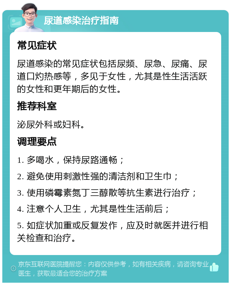 尿道感染治疗指南 常见症状 尿道感染的常见症状包括尿频、尿急、尿痛、尿道口灼热感等，多见于女性，尤其是性生活活跃的女性和更年期后的女性。 推荐科室 泌尿外科或妇科。 调理要点 1. 多喝水，保持尿路通畅； 2. 避免使用刺激性强的清洁剂和卫生巾； 3. 使用磷霉素氮丁三醇散等抗生素进行治疗； 4. 注意个人卫生，尤其是性生活前后； 5. 如症状加重或反复发作，应及时就医并进行相关检查和治疗。