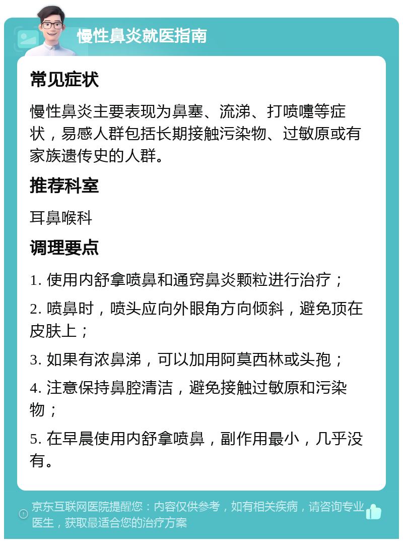 慢性鼻炎就医指南 常见症状 慢性鼻炎主要表现为鼻塞、流涕、打喷嚏等症状，易感人群包括长期接触污染物、过敏原或有家族遗传史的人群。 推荐科室 耳鼻喉科 调理要点 1. 使用内舒拿喷鼻和通窍鼻炎颗粒进行治疗； 2. 喷鼻时，喷头应向外眼角方向倾斜，避免顶在皮肤上； 3. 如果有浓鼻涕，可以加用阿莫西林或头孢； 4. 注意保持鼻腔清洁，避免接触过敏原和污染物； 5. 在早晨使用内舒拿喷鼻，副作用最小，几乎没有。