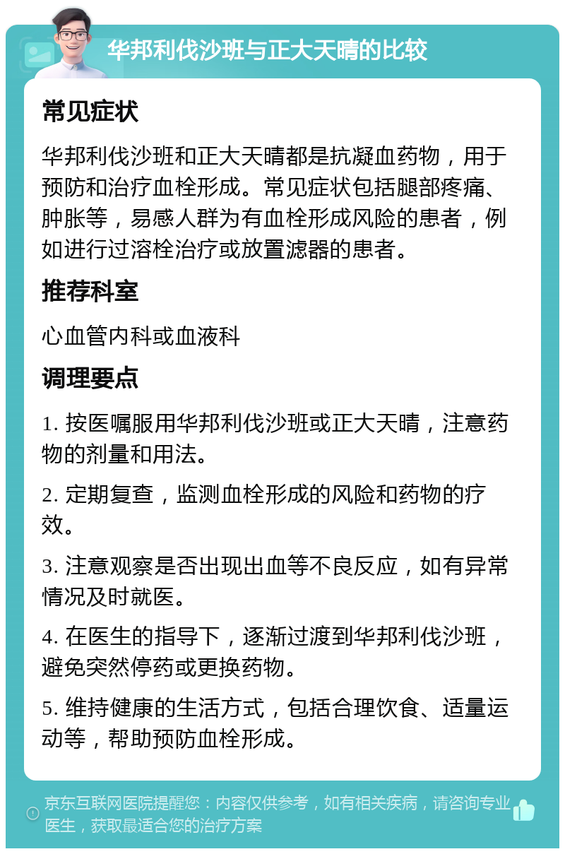 华邦利伐沙班与正大天晴的比较 常见症状 华邦利伐沙班和正大天晴都是抗凝血药物，用于预防和治疗血栓形成。常见症状包括腿部疼痛、肿胀等，易感人群为有血栓形成风险的患者，例如进行过溶栓治疗或放置滤器的患者。 推荐科室 心血管内科或血液科 调理要点 1. 按医嘱服用华邦利伐沙班或正大天晴，注意药物的剂量和用法。 2. 定期复查，监测血栓形成的风险和药物的疗效。 3. 注意观察是否出现出血等不良反应，如有异常情况及时就医。 4. 在医生的指导下，逐渐过渡到华邦利伐沙班，避免突然停药或更换药物。 5. 维持健康的生活方式，包括合理饮食、适量运动等，帮助预防血栓形成。