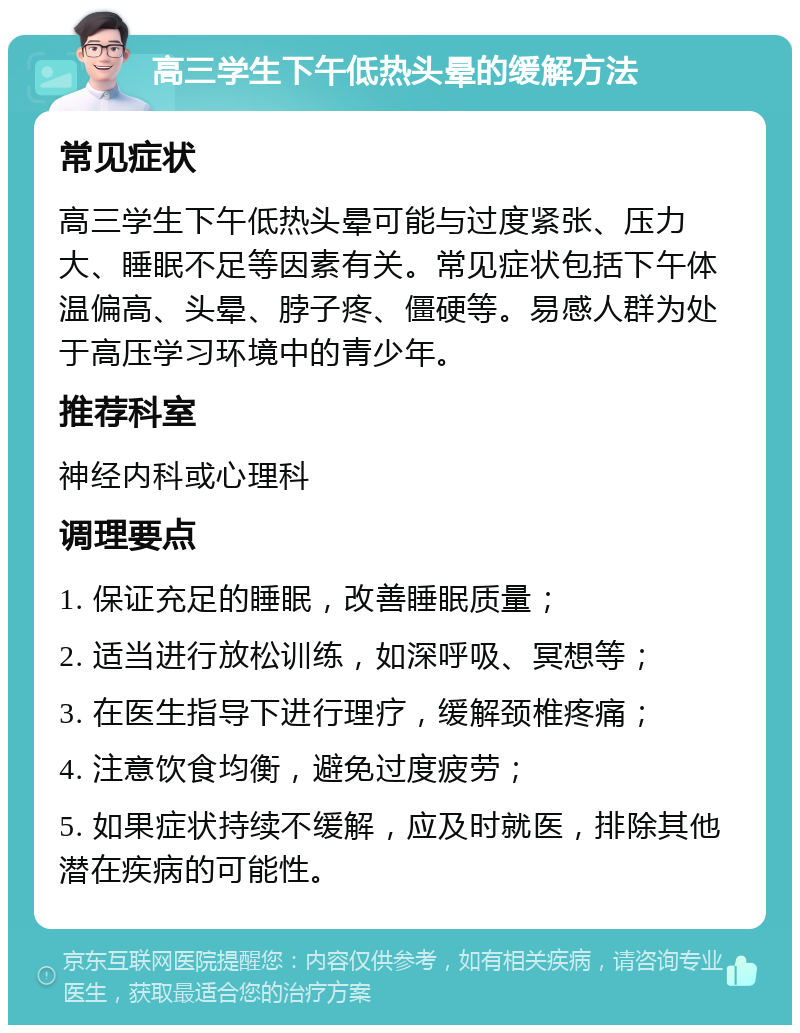 高三学生下午低热头晕的缓解方法 常见症状 高三学生下午低热头晕可能与过度紧张、压力大、睡眠不足等因素有关。常见症状包括下午体温偏高、头晕、脖子疼、僵硬等。易感人群为处于高压学习环境中的青少年。 推荐科室 神经内科或心理科 调理要点 1. 保证充足的睡眠，改善睡眠质量； 2. 适当进行放松训练，如深呼吸、冥想等； 3. 在医生指导下进行理疗，缓解颈椎疼痛； 4. 注意饮食均衡，避免过度疲劳； 5. 如果症状持续不缓解，应及时就医，排除其他潜在疾病的可能性。