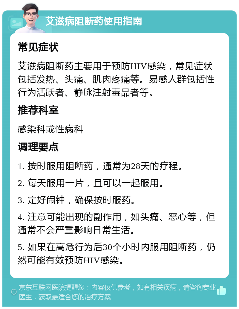 艾滋病阻断药使用指南 常见症状 艾滋病阻断药主要用于预防HIV感染，常见症状包括发热、头痛、肌肉疼痛等。易感人群包括性行为活跃者、静脉注射毒品者等。 推荐科室 感染科或性病科 调理要点 1. 按时服用阻断药，通常为28天的疗程。 2. 每天服用一片，且可以一起服用。 3. 定好闹钟，确保按时服药。 4. 注意可能出现的副作用，如头痛、恶心等，但通常不会严重影响日常生活。 5. 如果在高危行为后30个小时内服用阻断药，仍然可能有效预防HIV感染。