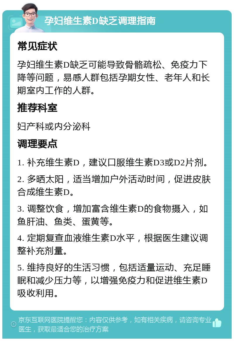 孕妇维生素D缺乏调理指南 常见症状 孕妇维生素D缺乏可能导致骨骼疏松、免疫力下降等问题，易感人群包括孕期女性、老年人和长期室内工作的人群。 推荐科室 妇产科或内分泌科 调理要点 1. 补充维生素D，建议口服维生素D3或D2片剂。 2. 多晒太阳，适当增加户外活动时间，促进皮肤合成维生素D。 3. 调整饮食，增加富含维生素D的食物摄入，如鱼肝油、鱼类、蛋黄等。 4. 定期复查血液维生素D水平，根据医生建议调整补充剂量。 5. 维持良好的生活习惯，包括适量运动、充足睡眠和减少压力等，以增强免疫力和促进维生素D吸收利用。