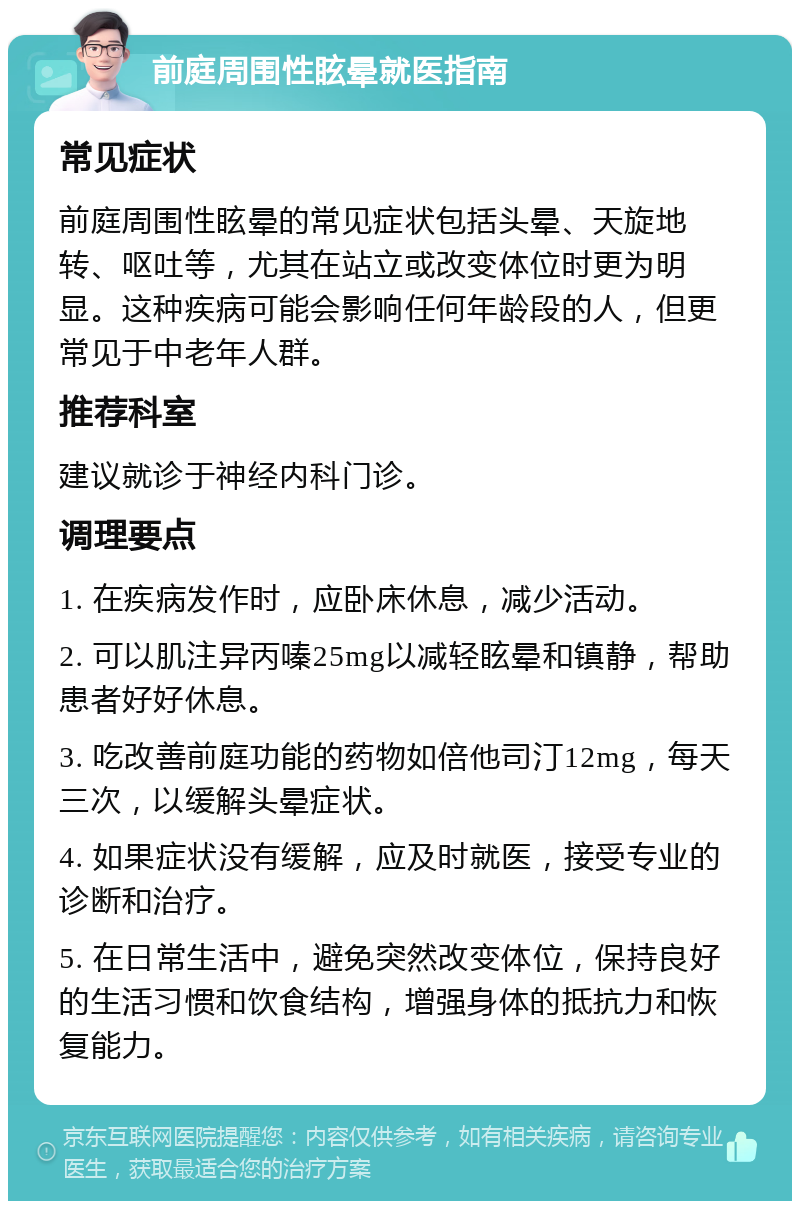 前庭周围性眩晕就医指南 常见症状 前庭周围性眩晕的常见症状包括头晕、天旋地转、呕吐等，尤其在站立或改变体位时更为明显。这种疾病可能会影响任何年龄段的人，但更常见于中老年人群。 推荐科室 建议就诊于神经内科门诊。 调理要点 1. 在疾病发作时，应卧床休息，减少活动。 2. 可以肌注异丙嗪25mg以减轻眩晕和镇静，帮助患者好好休息。 3. 吃改善前庭功能的药物如倍他司汀12mg，每天三次，以缓解头晕症状。 4. 如果症状没有缓解，应及时就医，接受专业的诊断和治疗。 5. 在日常生活中，避免突然改变体位，保持良好的生活习惯和饮食结构，增强身体的抵抗力和恢复能力。