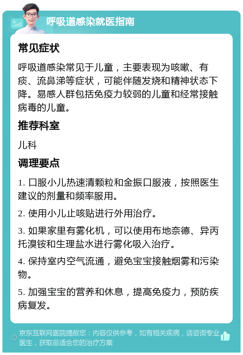 呼吸道感染就医指南 常见症状 呼吸道感染常见于儿童，主要表现为咳嗽、有痰、流鼻涕等症状，可能伴随发烧和精神状态下降。易感人群包括免疫力较弱的儿童和经常接触病毒的儿童。 推荐科室 儿科 调理要点 1. 口服小儿热速清颗粒和金振口服液，按照医生建议的剂量和频率服用。 2. 使用小儿止咳贴进行外用治疗。 3. 如果家里有雾化机，可以使用布地奈德、异丙托溴铵和生理盐水进行雾化吸入治疗。 4. 保持室内空气流通，避免宝宝接触烟雾和污染物。 5. 加强宝宝的营养和休息，提高免疫力，预防疾病复发。