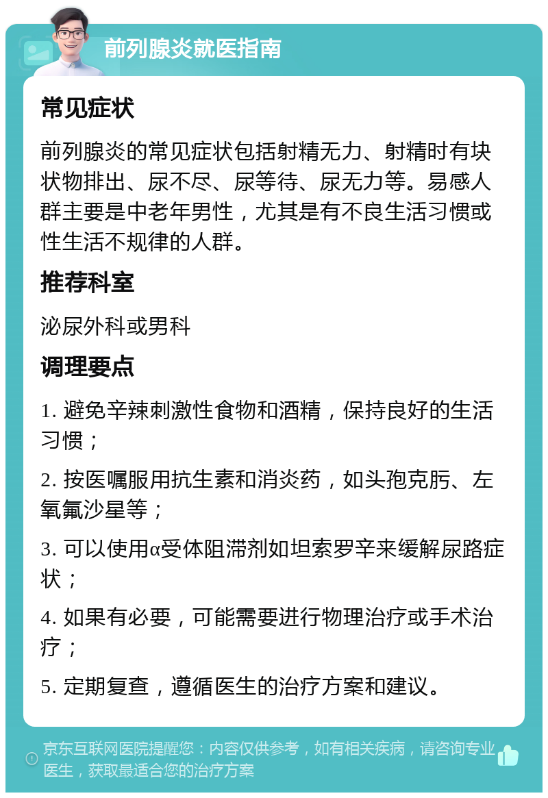 前列腺炎就医指南 常见症状 前列腺炎的常见症状包括射精无力、射精时有块状物排出、尿不尽、尿等待、尿无力等。易感人群主要是中老年男性，尤其是有不良生活习惯或性生活不规律的人群。 推荐科室 泌尿外科或男科 调理要点 1. 避免辛辣刺激性食物和酒精，保持良好的生活习惯； 2. 按医嘱服用抗生素和消炎药，如头孢克肟、左氧氟沙星等； 3. 可以使用α受体阻滞剂如坦索罗辛来缓解尿路症状； 4. 如果有必要，可能需要进行物理治疗或手术治疗； 5. 定期复查，遵循医生的治疗方案和建议。