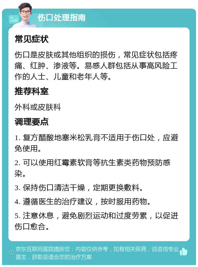 伤口处理指南 常见症状 伤口是皮肤或其他组织的损伤，常见症状包括疼痛、红肿、渗液等。易感人群包括从事高风险工作的人士、儿童和老年人等。 推荐科室 外科或皮肤科 调理要点 1. 复方醋酸地塞米松乳膏不适用于伤口处，应避免使用。 2. 可以使用红霉素软膏等抗生素类药物预防感染。 3. 保持伤口清洁干燥，定期更换敷料。 4. 遵循医生的治疗建议，按时服用药物。 5. 注意休息，避免剧烈运动和过度劳累，以促进伤口愈合。