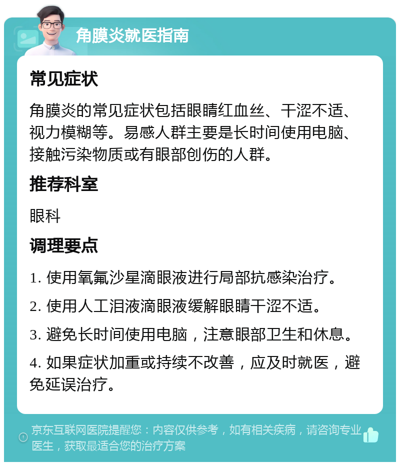 角膜炎就医指南 常见症状 角膜炎的常见症状包括眼睛红血丝、干涩不适、视力模糊等。易感人群主要是长时间使用电脑、接触污染物质或有眼部创伤的人群。 推荐科室 眼科 调理要点 1. 使用氧氟沙星滴眼液进行局部抗感染治疗。 2. 使用人工泪液滴眼液缓解眼睛干涩不适。 3. 避免长时间使用电脑，注意眼部卫生和休息。 4. 如果症状加重或持续不改善，应及时就医，避免延误治疗。