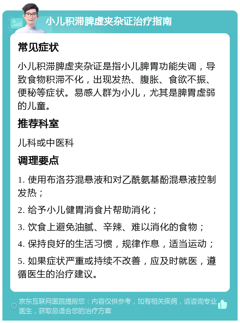 小儿积滞脾虚夹杂证治疗指南 常见症状 小儿积滞脾虚夹杂证是指小儿脾胃功能失调，导致食物积滞不化，出现发热、腹胀、食欲不振、便秘等症状。易感人群为小儿，尤其是脾胃虚弱的儿童。 推荐科室 儿科或中医科 调理要点 1. 使用布洛芬混悬液和对乙酰氨基酚混悬液控制发热； 2. 给予小儿健胃消食片帮助消化； 3. 饮食上避免油腻、辛辣、难以消化的食物； 4. 保持良好的生活习惯，规律作息，适当运动； 5. 如果症状严重或持续不改善，应及时就医，遵循医生的治疗建议。