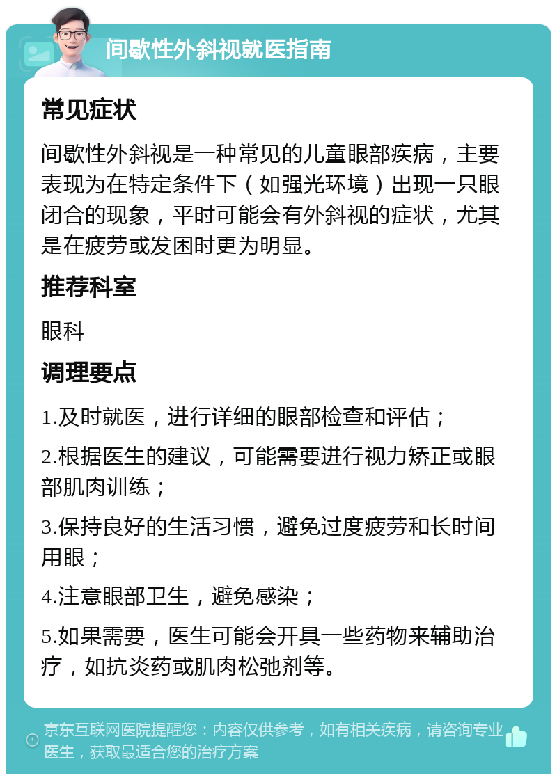 间歇性外斜视就医指南 常见症状 间歇性外斜视是一种常见的儿童眼部疾病，主要表现为在特定条件下（如强光环境）出现一只眼闭合的现象，平时可能会有外斜视的症状，尤其是在疲劳或发困时更为明显。 推荐科室 眼科 调理要点 1.及时就医，进行详细的眼部检查和评估； 2.根据医生的建议，可能需要进行视力矫正或眼部肌肉训练； 3.保持良好的生活习惯，避免过度疲劳和长时间用眼； 4.注意眼部卫生，避免感染； 5.如果需要，医生可能会开具一些药物来辅助治疗，如抗炎药或肌肉松弛剂等。