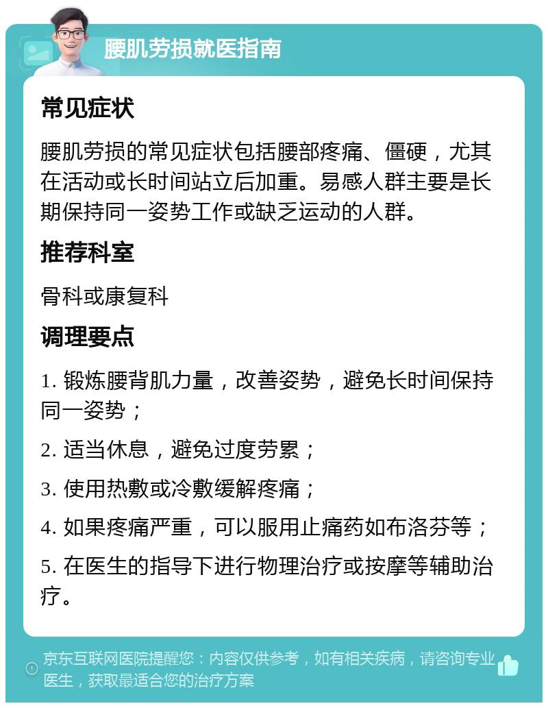 腰肌劳损就医指南 常见症状 腰肌劳损的常见症状包括腰部疼痛、僵硬，尤其在活动或长时间站立后加重。易感人群主要是长期保持同一姿势工作或缺乏运动的人群。 推荐科室 骨科或康复科 调理要点 1. 锻炼腰背肌力量，改善姿势，避免长时间保持同一姿势； 2. 适当休息，避免过度劳累； 3. 使用热敷或冷敷缓解疼痛； 4. 如果疼痛严重，可以服用止痛药如布洛芬等； 5. 在医生的指导下进行物理治疗或按摩等辅助治疗。