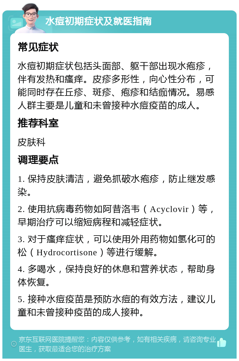 水痘初期症状及就医指南 常见症状 水痘初期症状包括头面部、躯干部出现水疱疹，伴有发热和瘙痒。皮疹多形性，向心性分布，可能同时存在丘疹、斑疹、疱疹和结痂情况。易感人群主要是儿童和未曾接种水痘疫苗的成人。 推荐科室 皮肤科 调理要点 1. 保持皮肤清洁，避免抓破水疱疹，防止继发感染。 2. 使用抗病毒药物如阿昔洛韦（Acyclovir）等，早期治疗可以缩短病程和减轻症状。 3. 对于瘙痒症状，可以使用外用药物如氢化可的松（Hydrocortisone）等进行缓解。 4. 多喝水，保持良好的休息和营养状态，帮助身体恢复。 5. 接种水痘疫苗是预防水痘的有效方法，建议儿童和未曾接种疫苗的成人接种。