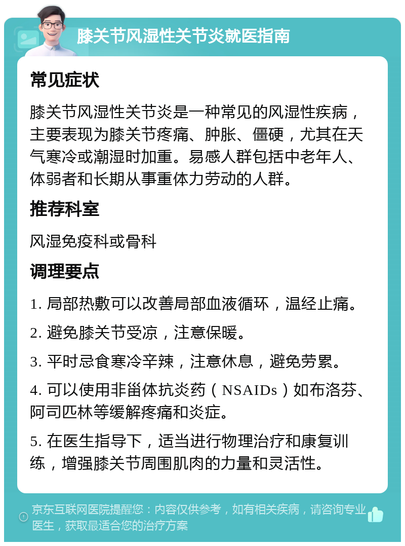 膝关节风湿性关节炎就医指南 常见症状 膝关节风湿性关节炎是一种常见的风湿性疾病，主要表现为膝关节疼痛、肿胀、僵硬，尤其在天气寒冷或潮湿时加重。易感人群包括中老年人、体弱者和长期从事重体力劳动的人群。 推荐科室 风湿免疫科或骨科 调理要点 1. 局部热敷可以改善局部血液循环，温经止痛。 2. 避免膝关节受凉，注意保暖。 3. 平时忌食寒冷辛辣，注意休息，避免劳累。 4. 可以使用非甾体抗炎药（NSAIDs）如布洛芬、阿司匹林等缓解疼痛和炎症。 5. 在医生指导下，适当进行物理治疗和康复训练，增强膝关节周围肌肉的力量和灵活性。