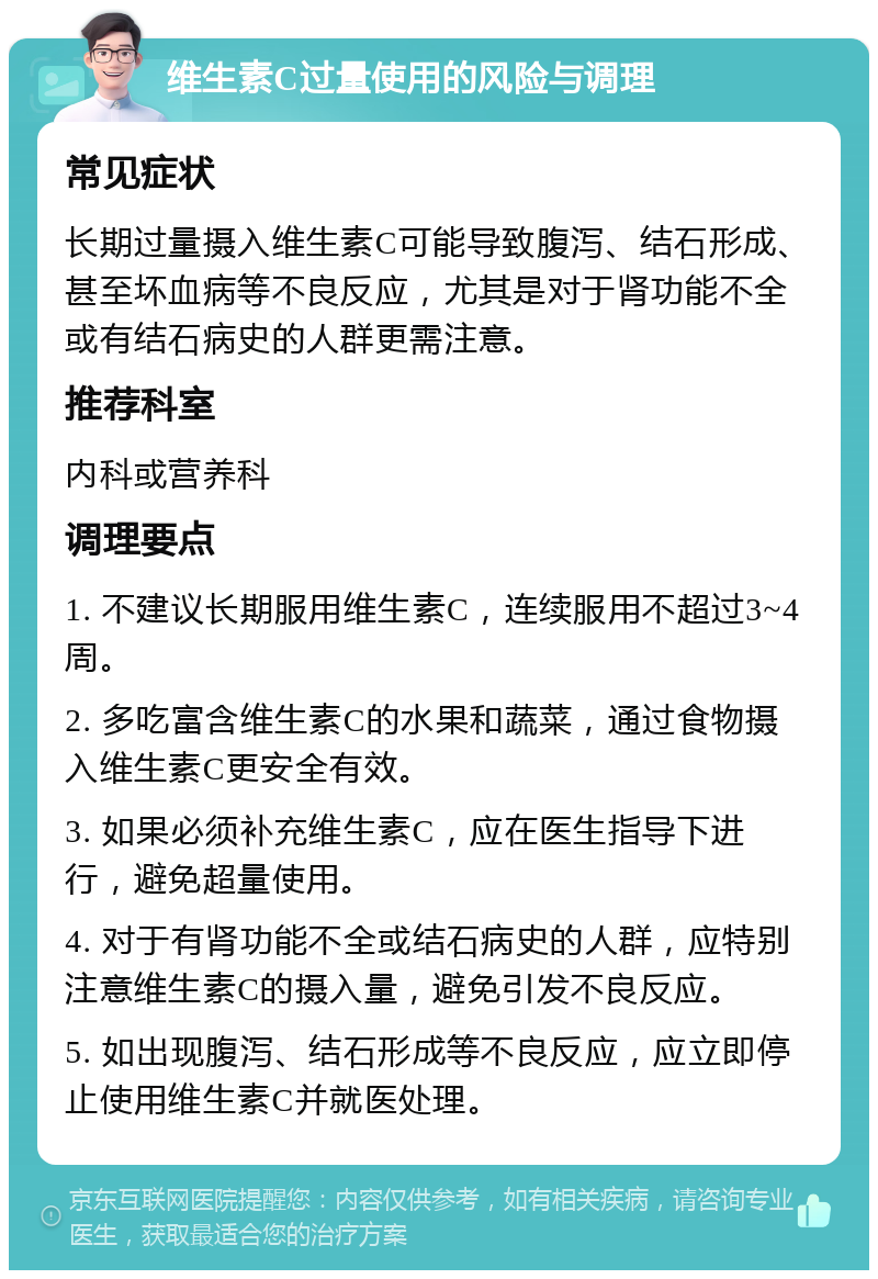 维生素C过量使用的风险与调理 常见症状 长期过量摄入维生素C可能导致腹泻、结石形成、甚至坏血病等不良反应，尤其是对于肾功能不全或有结石病史的人群更需注意。 推荐科室 内科或营养科 调理要点 1. 不建议长期服用维生素C，连续服用不超过3~4周。 2. 多吃富含维生素C的水果和蔬菜，通过食物摄入维生素C更安全有效。 3. 如果必须补充维生素C，应在医生指导下进行，避免超量使用。 4. 对于有肾功能不全或结石病史的人群，应特别注意维生素C的摄入量，避免引发不良反应。 5. 如出现腹泻、结石形成等不良反应，应立即停止使用维生素C并就医处理。