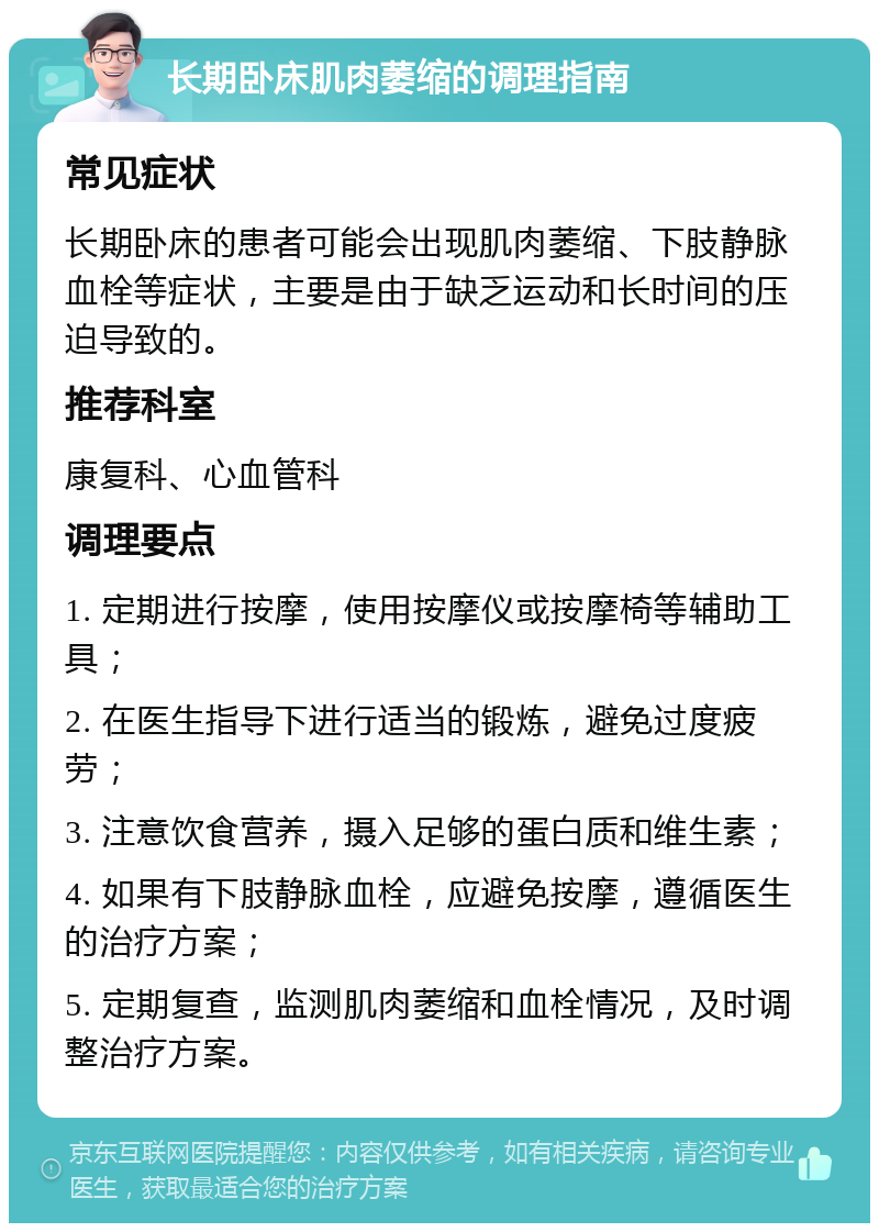 长期卧床肌肉萎缩的调理指南 常见症状 长期卧床的患者可能会出现肌肉萎缩、下肢静脉血栓等症状，主要是由于缺乏运动和长时间的压迫导致的。 推荐科室 康复科、心血管科 调理要点 1. 定期进行按摩，使用按摩仪或按摩椅等辅助工具； 2. 在医生指导下进行适当的锻炼，避免过度疲劳； 3. 注意饮食营养，摄入足够的蛋白质和维生素； 4. 如果有下肢静脉血栓，应避免按摩，遵循医生的治疗方案； 5. 定期复查，监测肌肉萎缩和血栓情况，及时调整治疗方案。