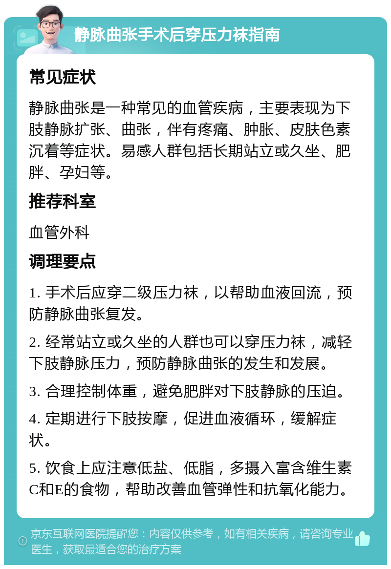 静脉曲张手术后穿压力袜指南 常见症状 静脉曲张是一种常见的血管疾病，主要表现为下肢静脉扩张、曲张，伴有疼痛、肿胀、皮肤色素沉着等症状。易感人群包括长期站立或久坐、肥胖、孕妇等。 推荐科室 血管外科 调理要点 1. 手术后应穿二级压力袜，以帮助血液回流，预防静脉曲张复发。 2. 经常站立或久坐的人群也可以穿压力袜，减轻下肢静脉压力，预防静脉曲张的发生和发展。 3. 合理控制体重，避免肥胖对下肢静脉的压迫。 4. 定期进行下肢按摩，促进血液循环，缓解症状。 5. 饮食上应注意低盐、低脂，多摄入富含维生素C和E的食物，帮助改善血管弹性和抗氧化能力。