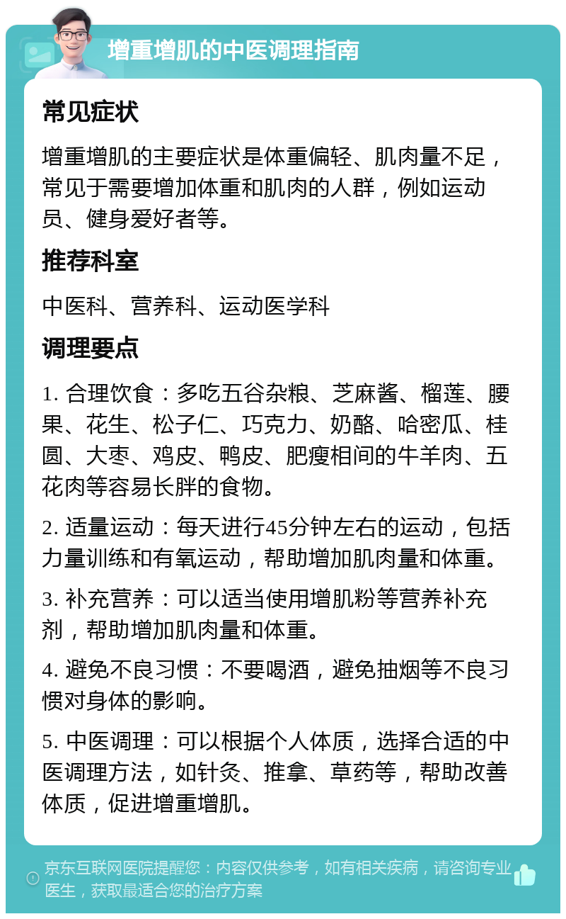 增重增肌的中医调理指南 常见症状 增重增肌的主要症状是体重偏轻、肌肉量不足，常见于需要增加体重和肌肉的人群，例如运动员、健身爱好者等。 推荐科室 中医科、营养科、运动医学科 调理要点 1. 合理饮食：多吃五谷杂粮、芝麻酱、榴莲、腰果、花生、松子仁、巧克力、奶酪、哈密瓜、桂圆、大枣、鸡皮、鸭皮、肥瘦相间的牛羊肉、五花肉等容易长胖的食物。 2. 适量运动：每天进行45分钟左右的运动，包括力量训练和有氧运动，帮助增加肌肉量和体重。 3. 补充营养：可以适当使用增肌粉等营养补充剂，帮助增加肌肉量和体重。 4. 避免不良习惯：不要喝酒，避免抽烟等不良习惯对身体的影响。 5. 中医调理：可以根据个人体质，选择合适的中医调理方法，如针灸、推拿、草药等，帮助改善体质，促进增重增肌。