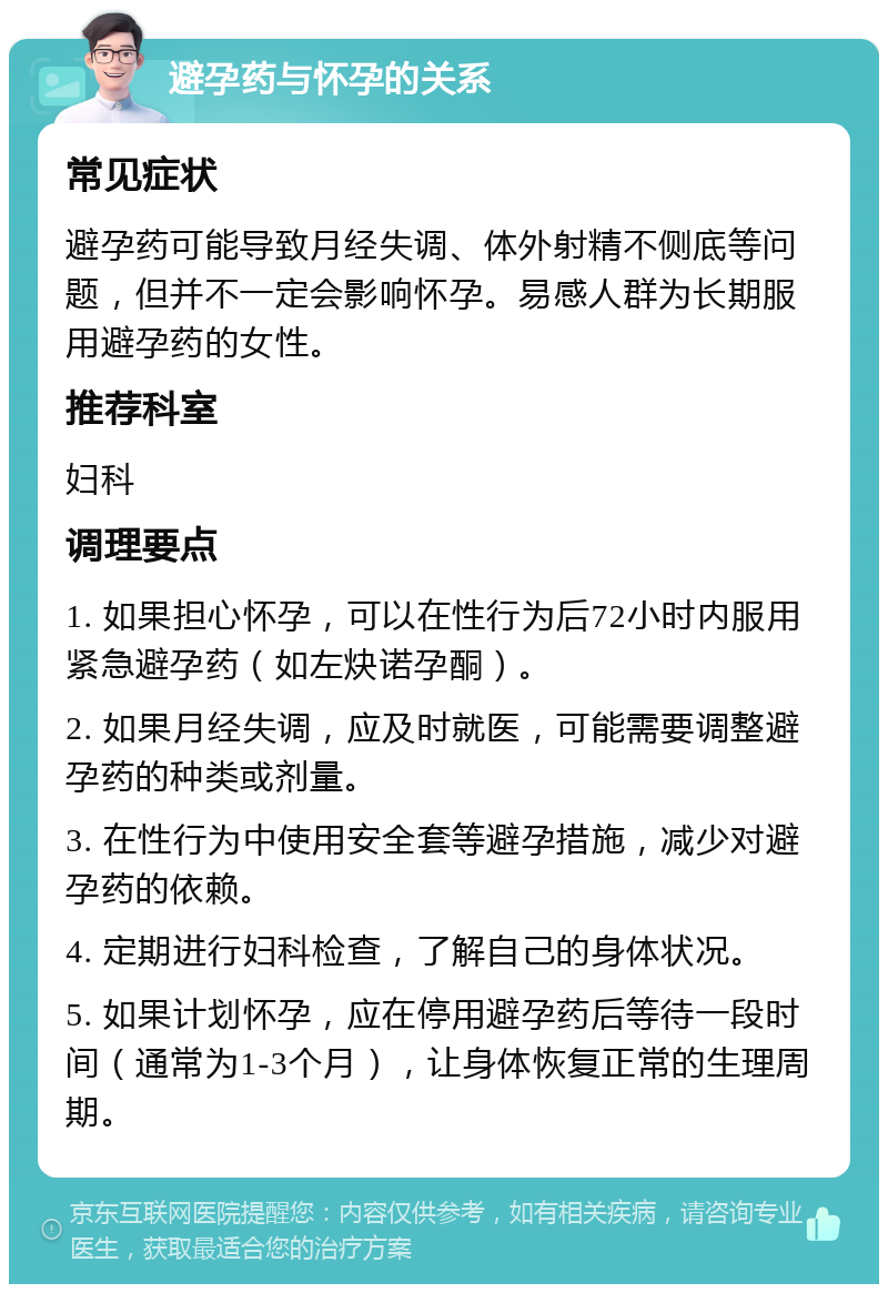 避孕药与怀孕的关系 常见症状 避孕药可能导致月经失调、体外射精不侧底等问题，但并不一定会影响怀孕。易感人群为长期服用避孕药的女性。 推荐科室 妇科 调理要点 1. 如果担心怀孕，可以在性行为后72小时内服用紧急避孕药（如左炔诺孕酮）。 2. 如果月经失调，应及时就医，可能需要调整避孕药的种类或剂量。 3. 在性行为中使用安全套等避孕措施，减少对避孕药的依赖。 4. 定期进行妇科检查，了解自己的身体状况。 5. 如果计划怀孕，应在停用避孕药后等待一段时间（通常为1-3个月），让身体恢复正常的生理周期。