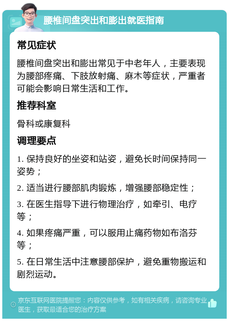 腰椎间盘突出和膨出就医指南 常见症状 腰椎间盘突出和膨出常见于中老年人，主要表现为腰部疼痛、下肢放射痛、麻木等症状，严重者可能会影响日常生活和工作。 推荐科室 骨科或康复科 调理要点 1. 保持良好的坐姿和站姿，避免长时间保持同一姿势； 2. 适当进行腰部肌肉锻炼，增强腰部稳定性； 3. 在医生指导下进行物理治疗，如牵引、电疗等； 4. 如果疼痛严重，可以服用止痛药物如布洛芬等； 5. 在日常生活中注意腰部保护，避免重物搬运和剧烈运动。