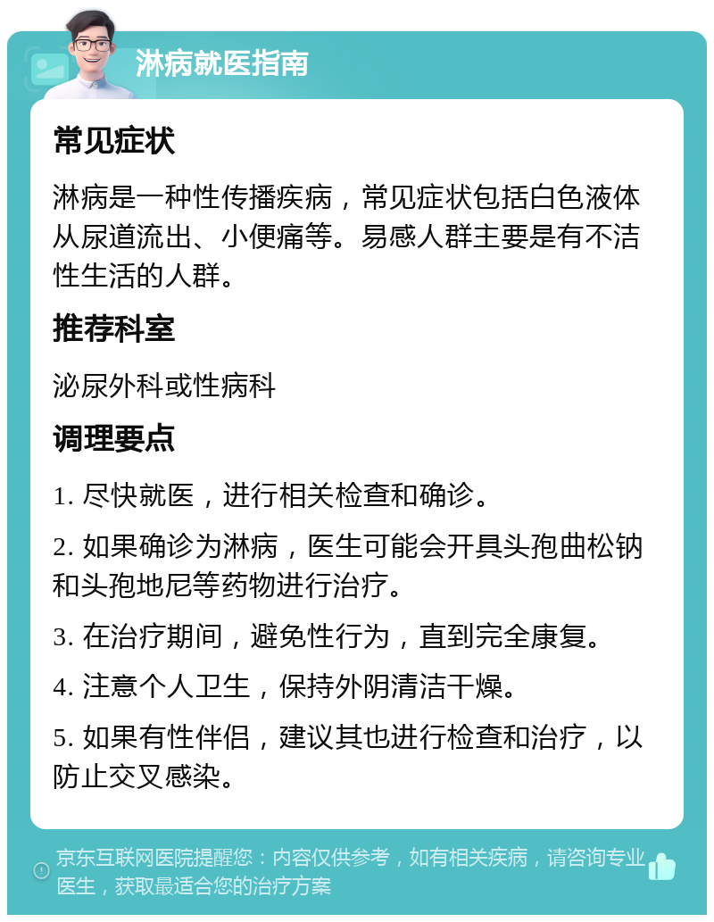 淋病就医指南 常见症状 淋病是一种性传播疾病，常见症状包括白色液体从尿道流出、小便痛等。易感人群主要是有不洁性生活的人群。 推荐科室 泌尿外科或性病科 调理要点 1. 尽快就医，进行相关检查和确诊。 2. 如果确诊为淋病，医生可能会开具头孢曲松钠和头孢地尼等药物进行治疗。 3. 在治疗期间，避免性行为，直到完全康复。 4. 注意个人卫生，保持外阴清洁干燥。 5. 如果有性伴侣，建议其也进行检查和治疗，以防止交叉感染。