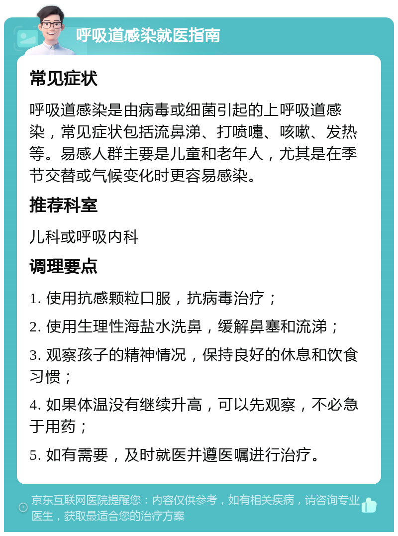 呼吸道感染就医指南 常见症状 呼吸道感染是由病毒或细菌引起的上呼吸道感染，常见症状包括流鼻涕、打喷嚏、咳嗽、发热等。易感人群主要是儿童和老年人，尤其是在季节交替或气候变化时更容易感染。 推荐科室 儿科或呼吸内科 调理要点 1. 使用抗感颗粒口服，抗病毒治疗； 2. 使用生理性海盐水洗鼻，缓解鼻塞和流涕； 3. 观察孩子的精神情况，保持良好的休息和饮食习惯； 4. 如果体温没有继续升高，可以先观察，不必急于用药； 5. 如有需要，及时就医并遵医嘱进行治疗。