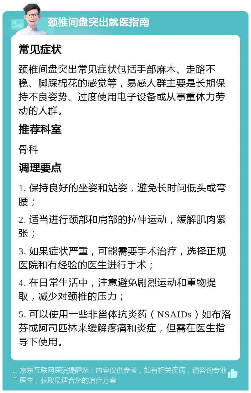 颈椎间盘突出就医指南 常见症状 颈椎间盘突出常见症状包括手部麻木、走路不稳、脚踩棉花的感觉等，易感人群主要是长期保持不良姿势、过度使用电子设备或从事重体力劳动的人群。 推荐科室 骨科 调理要点 1. 保持良好的坐姿和站姿，避免长时间低头或弯腰； 2. 适当进行颈部和肩部的拉伸运动，缓解肌肉紧张； 3. 如果症状严重，可能需要手术治疗，选择正规医院和有经验的医生进行手术； 4. 在日常生活中，注意避免剧烈运动和重物提取，减少对颈椎的压力； 5. 可以使用一些非甾体抗炎药（NSAIDs）如布洛芬或阿司匹林来缓解疼痛和炎症，但需在医生指导下使用。