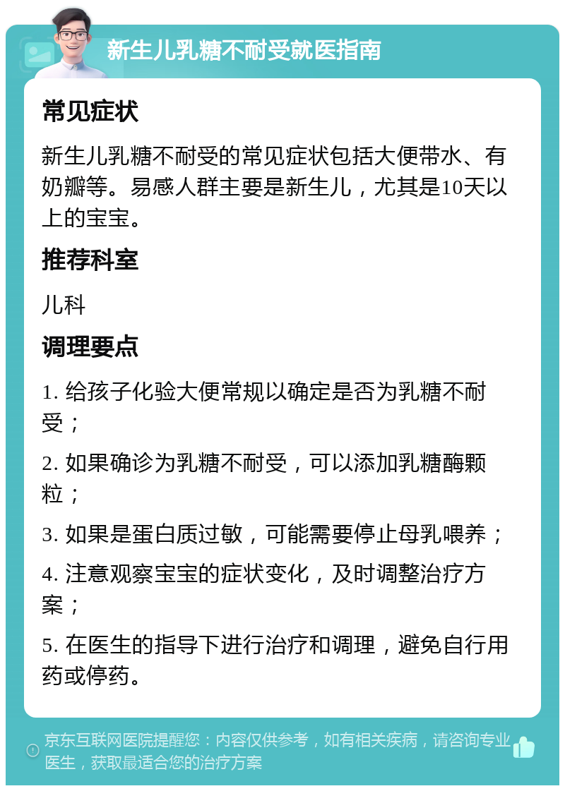 新生儿乳糖不耐受就医指南 常见症状 新生儿乳糖不耐受的常见症状包括大便带水、有奶瓣等。易感人群主要是新生儿，尤其是10天以上的宝宝。 推荐科室 儿科 调理要点 1. 给孩子化验大便常规以确定是否为乳糖不耐受； 2. 如果确诊为乳糖不耐受，可以添加乳糖酶颗粒； 3. 如果是蛋白质过敏，可能需要停止母乳喂养； 4. 注意观察宝宝的症状变化，及时调整治疗方案； 5. 在医生的指导下进行治疗和调理，避免自行用药或停药。