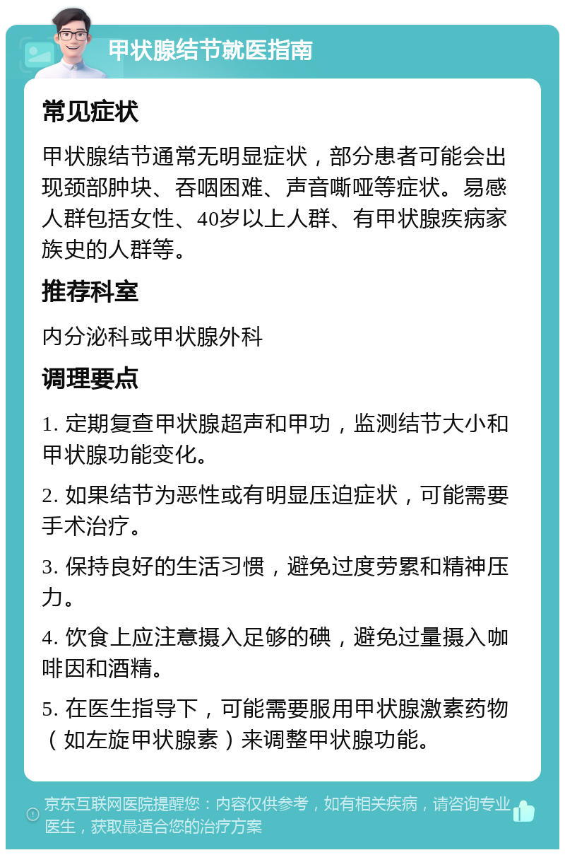 甲状腺结节就医指南 常见症状 甲状腺结节通常无明显症状，部分患者可能会出现颈部肿块、吞咽困难、声音嘶哑等症状。易感人群包括女性、40岁以上人群、有甲状腺疾病家族史的人群等。 推荐科室 内分泌科或甲状腺外科 调理要点 1. 定期复查甲状腺超声和甲功，监测结节大小和甲状腺功能变化。 2. 如果结节为恶性或有明显压迫症状，可能需要手术治疗。 3. 保持良好的生活习惯，避免过度劳累和精神压力。 4. 饮食上应注意摄入足够的碘，避免过量摄入咖啡因和酒精。 5. 在医生指导下，可能需要服用甲状腺激素药物（如左旋甲状腺素）来调整甲状腺功能。