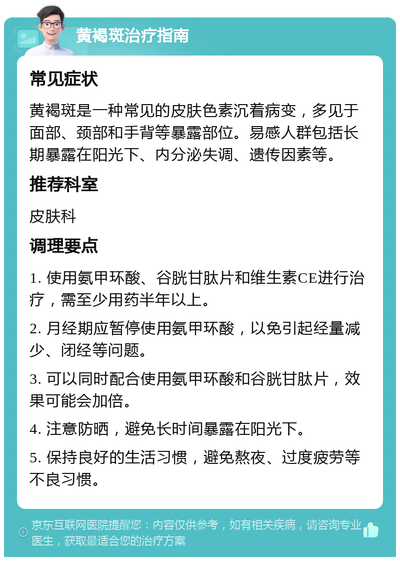 黄褐斑治疗指南 常见症状 黄褐斑是一种常见的皮肤色素沉着病变，多见于面部、颈部和手背等暴露部位。易感人群包括长期暴露在阳光下、内分泌失调、遗传因素等。 推荐科室 皮肤科 调理要点 1. 使用氨甲环酸、谷胱甘肽片和维生素CE进行治疗，需至少用药半年以上。 2. 月经期应暂停使用氨甲环酸，以免引起经量减少、闭经等问题。 3. 可以同时配合使用氨甲环酸和谷胱甘肽片，效果可能会加倍。 4. 注意防晒，避免长时间暴露在阳光下。 5. 保持良好的生活习惯，避免熬夜、过度疲劳等不良习惯。