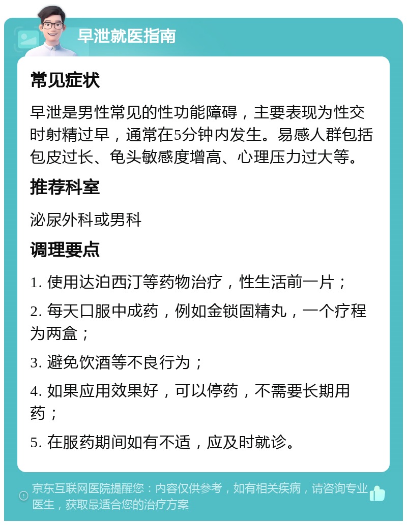 早泄就医指南 常见症状 早泄是男性常见的性功能障碍，主要表现为性交时射精过早，通常在5分钟内发生。易感人群包括包皮过长、龟头敏感度增高、心理压力过大等。 推荐科室 泌尿外科或男科 调理要点 1. 使用达泊西汀等药物治疗，性生活前一片； 2. 每天口服中成药，例如金锁固精丸，一个疗程为两盒； 3. 避免饮酒等不良行为； 4. 如果应用效果好，可以停药，不需要长期用药； 5. 在服药期间如有不适，应及时就诊。