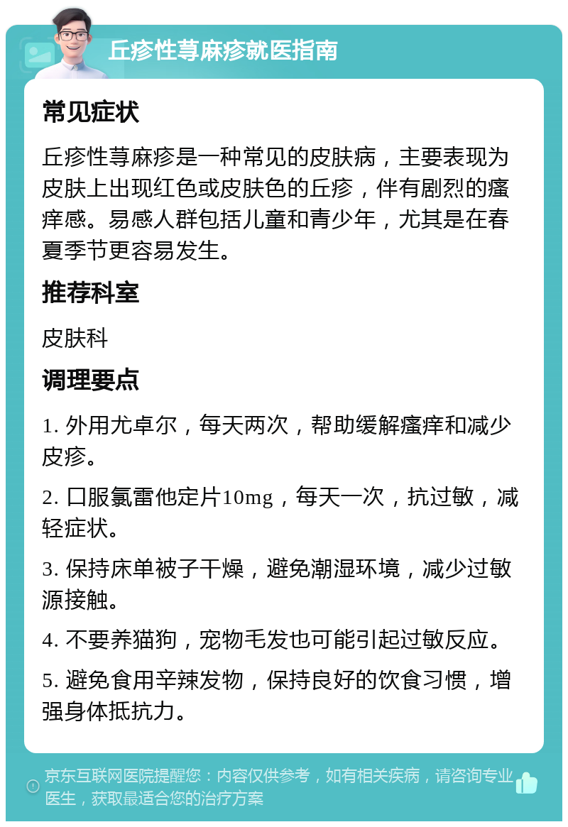 丘疹性荨麻疹就医指南 常见症状 丘疹性荨麻疹是一种常见的皮肤病，主要表现为皮肤上出现红色或皮肤色的丘疹，伴有剧烈的瘙痒感。易感人群包括儿童和青少年，尤其是在春夏季节更容易发生。 推荐科室 皮肤科 调理要点 1. 外用尤卓尔，每天两次，帮助缓解瘙痒和减少皮疹。 2. 口服氯雷他定片10mg，每天一次，抗过敏，减轻症状。 3. 保持床单被子干燥，避免潮湿环境，减少过敏源接触。 4. 不要养猫狗，宠物毛发也可能引起过敏反应。 5. 避免食用辛辣发物，保持良好的饮食习惯，增强身体抵抗力。