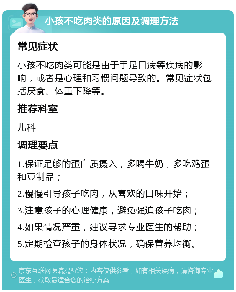 小孩不吃肉类的原因及调理方法 常见症状 小孩不吃肉类可能是由于手足口病等疾病的影响，或者是心理和习惯问题导致的。常见症状包括厌食、体重下降等。 推荐科室 儿科 调理要点 1.保证足够的蛋白质摄入，多喝牛奶，多吃鸡蛋和豆制品； 2.慢慢引导孩子吃肉，从喜欢的口味开始； 3.注意孩子的心理健康，避免强迫孩子吃肉； 4.如果情况严重，建议寻求专业医生的帮助； 5.定期检查孩子的身体状况，确保营养均衡。