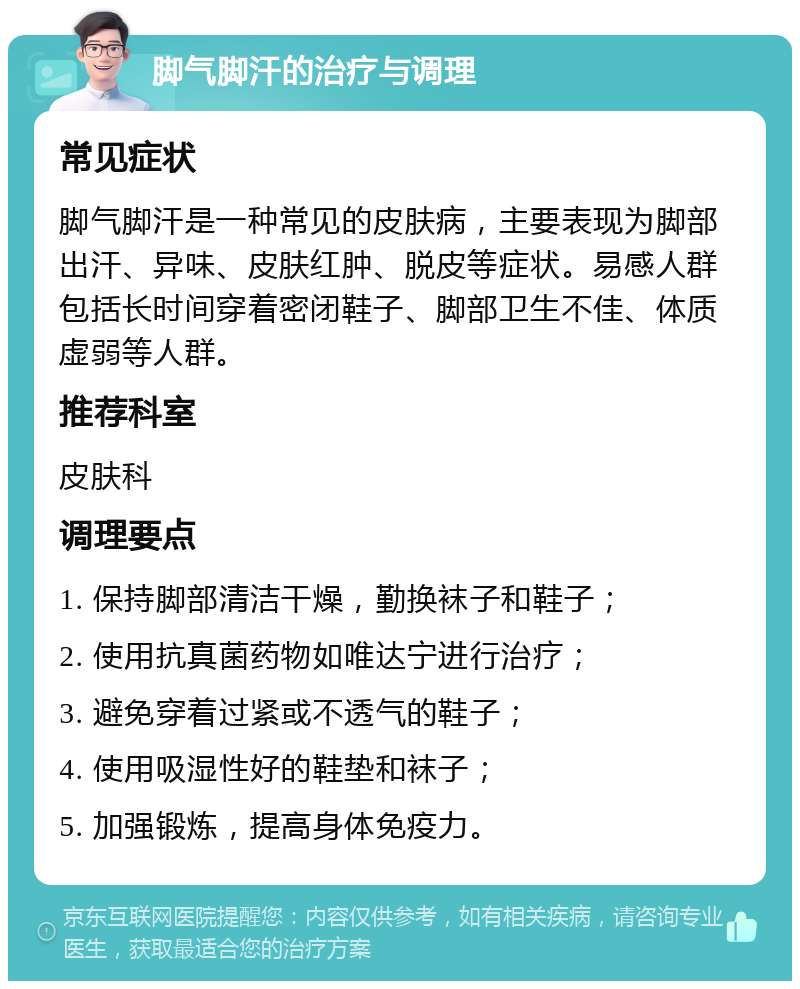 脚气脚汗的治疗与调理 常见症状 脚气脚汗是一种常见的皮肤病，主要表现为脚部出汗、异味、皮肤红肿、脱皮等症状。易感人群包括长时间穿着密闭鞋子、脚部卫生不佳、体质虚弱等人群。 推荐科室 皮肤科 调理要点 1. 保持脚部清洁干燥，勤换袜子和鞋子； 2. 使用抗真菌药物如唯达宁进行治疗； 3. 避免穿着过紧或不透气的鞋子； 4. 使用吸湿性好的鞋垫和袜子； 5. 加强锻炼，提高身体免疫力。