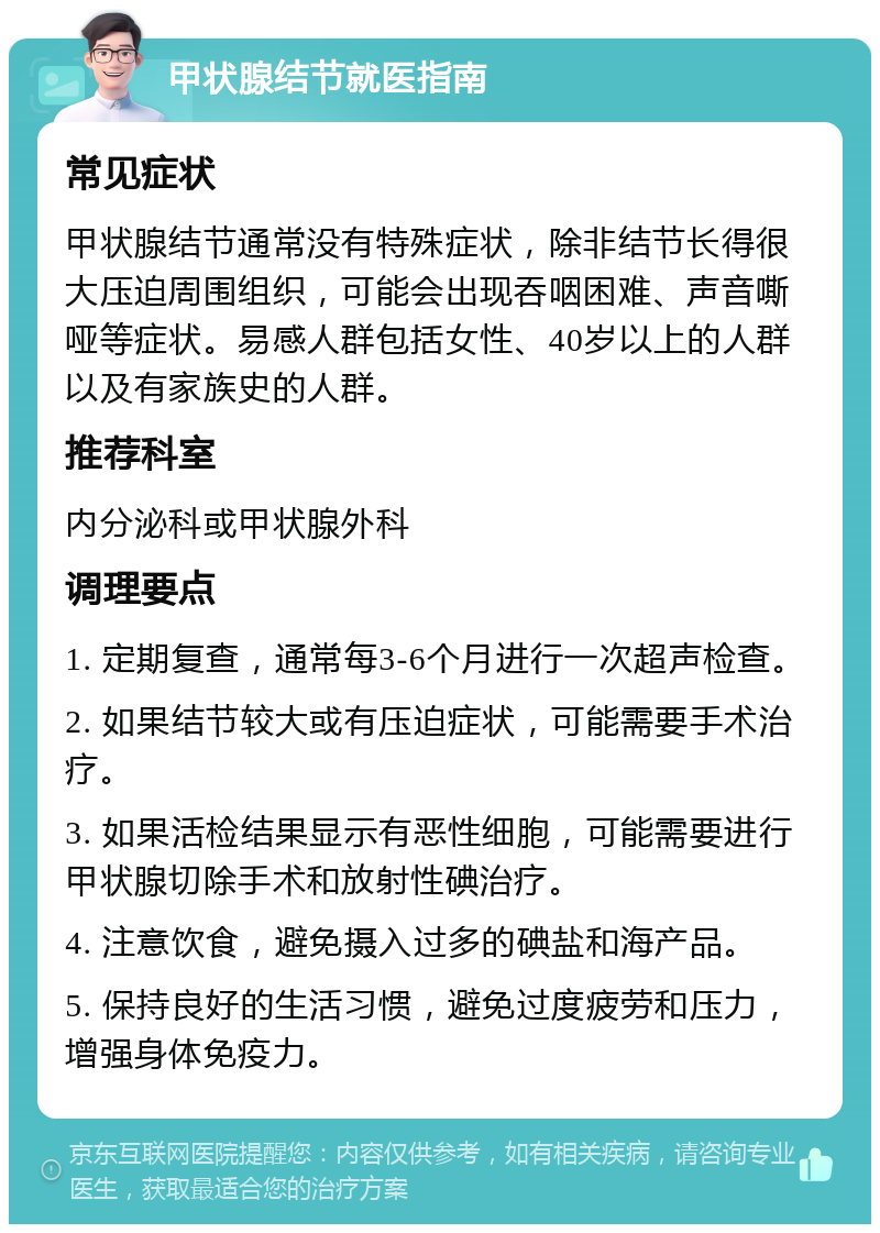 甲状腺结节就医指南 常见症状 甲状腺结节通常没有特殊症状，除非结节长得很大压迫周围组织，可能会出现吞咽困难、声音嘶哑等症状。易感人群包括女性、40岁以上的人群以及有家族史的人群。 推荐科室 内分泌科或甲状腺外科 调理要点 1. 定期复查，通常每3-6个月进行一次超声检查。 2. 如果结节较大或有压迫症状，可能需要手术治疗。 3. 如果活检结果显示有恶性细胞，可能需要进行甲状腺切除手术和放射性碘治疗。 4. 注意饮食，避免摄入过多的碘盐和海产品。 5. 保持良好的生活习惯，避免过度疲劳和压力，增强身体免疫力。