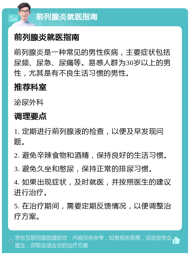 前列腺炎就医指南 前列腺炎就医指南 前列腺炎是一种常见的男性疾病，主要症状包括尿频、尿急、尿痛等。易感人群为30岁以上的男性，尤其是有不良生活习惯的男性。 推荐科室 泌尿外科 调理要点 1. 定期进行前列腺液的检查，以便及早发现问题。 2. 避免辛辣食物和酒精，保持良好的生活习惯。 3. 避免久坐和憋尿，保持正常的排尿习惯。 4. 如果出现症状，及时就医，并按照医生的建议进行治疗。 5. 在治疗期间，需要定期反馈情况，以便调整治疗方案。