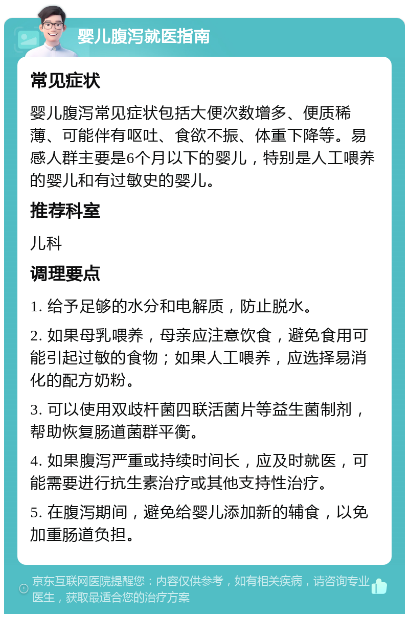 婴儿腹泻就医指南 常见症状 婴儿腹泻常见症状包括大便次数增多、便质稀薄、可能伴有呕吐、食欲不振、体重下降等。易感人群主要是6个月以下的婴儿，特别是人工喂养的婴儿和有过敏史的婴儿。 推荐科室 儿科 调理要点 1. 给予足够的水分和电解质，防止脱水。 2. 如果母乳喂养，母亲应注意饮食，避免食用可能引起过敏的食物；如果人工喂养，应选择易消化的配方奶粉。 3. 可以使用双歧杆菌四联活菌片等益生菌制剂，帮助恢复肠道菌群平衡。 4. 如果腹泻严重或持续时间长，应及时就医，可能需要进行抗生素治疗或其他支持性治疗。 5. 在腹泻期间，避免给婴儿添加新的辅食，以免加重肠道负担。